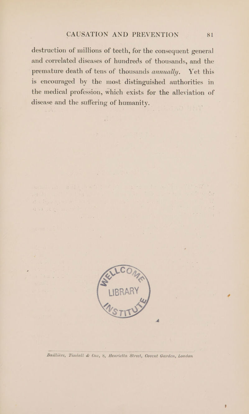 destruction of millions of teeth, for the consequent general and correlated diseases of hundreds of thousands, and the premature death of tens of thousands annually. Yet this is encouraged by the most distinguished authorities in the medical profession, which exists for the alleviation of disease and the suffering of humanity. Ere “AN LIBRARY Ley > “A, srit Baulliére, Tindall &amp; Cox, 8, Henrietta Street, Covent Garden, London