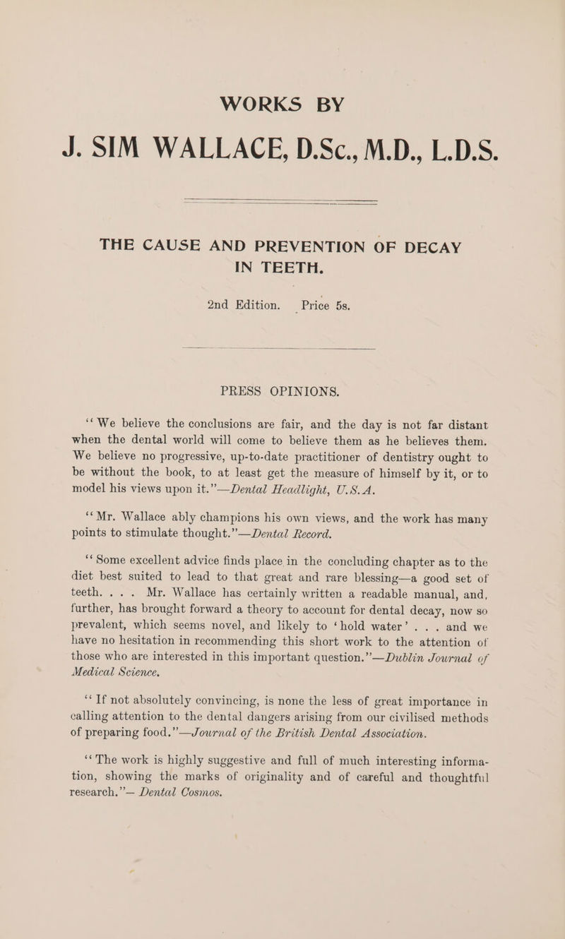 WORKS BY J. SIM WALLACE, D.Sc., M.D., L.D.S. THE CAUSE AND PREVENTION OF DECAY IN TEETH. 2nd Edition. ‘Price 5s. PRESS OPINIONS. ‘‘ We believe the conclusions are fair, and the day is not far distant when the dental world will come to believe them as he believes them. We believe no progressive, up-to-date practitioner of dentistry ought to be without the book, to at least get the measure of himself by it, or to model his views upon it.” —Dental Headlight, U.S.A. ““Mr. Wallace ably champions his own views, and the work has many points to stimulate thought.” —Dental Record. “Some excellent advice finds place in the concluding chapter as to the diet best suited to lead to that great and rare blessing—a good set of teeth. .. . Mr. Wallace has certainly written a readable manual, and, further, has brought forward a theory to account for dental decay, now so prevalent, which seems novel, and likely to ‘hold water’... and we have no hesitation in recommending this short work to the attention of those who are interested in this important question.” —Dudblin Journal of Medical Science. ‘If not absolutely convincing, is none the less of great importance in calling attention to the dental dangers arising from our civilised methods of preparing food.” —Journal of the British Dental Association. ‘‘ The work is highly suggestive and full of much interesting informa- tion, showing the marks of originality and of careful and thoughtful research.” — Dental Cosmos.