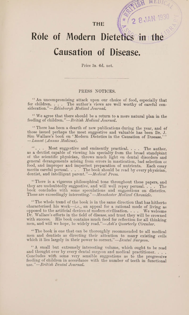 {/ L) - I] 4 Oo JAN ai ? Ov! u THE Role of Modern Diete 4 if? A WS) _e@ \ cs in the Causation of Disease. tt Price 8s. 6d, net. PRESS NOTICES. ‘* An uncompromising attack upon our choice of food, especially that for children, . . . The author’s views are well worthy of careful con- sideration.” —Edinburgh Medical Journal. ‘“ We agree that there should be a return to a more natural plan in the feeding of children.” —British Medical Journal. ‘There has been a dearth of new publications during the year, and of those issued perhaps the most suggestive and valuable has been Dr. J. Sim Wallace’s book on ‘Modern Dietetics in the Causation of Disease.’ ”’ —Lancet (Annus Medicus). ‘‘, . . Most suggestive and eminently practical. ... The author, as a dentist capable of viewing his specialty from the broad standpoint of the scientific physician, throws much light on dental disorders and general derangements arising from errors in mastication, bad selection ot food, and improper and imperfect preparation of nutrients. Each essay merits careful perusal. . . . The book should be read by every physician, dentist, and intelligent parent.” —Medical Press. ‘“There is a vigorous philosophical tone throughout these papers, and they are undoubtedly suggestive, and will well repay perusal... . The book concludes with some speculations and suggestions on dietetics. These are exceedingly interesting.” —Manchester Medical Chronicle. ‘The whole trend of the book is in the same direction that has hitherto characterised his work—i.e., an appeal for a rational mode of living as opposed to the artificial devices of modern civilisation. .. . We welcome Dr. Wallace’s efforts in the field of disease, and trust they will be crowned with success. His book contains much food for reflection for all thinking men, and will we hope, be widely read.’’—Ash’s Quarterly Circular. ‘* The book is one that can be thoroughly recommended to all medical men and dentists as directing their attention to many existing evils which it lies largely in their power to correct.’’—Dental Surgeon. ‘““A small but extremely interesting volume, which ought to be read and thought over by every dental surgeon and medical practitioner. . . . Concludes with some very sensible suggestions as to the progressive feeding of children in accordance with the number of teeth in functional use.’ —British Dental Journal.