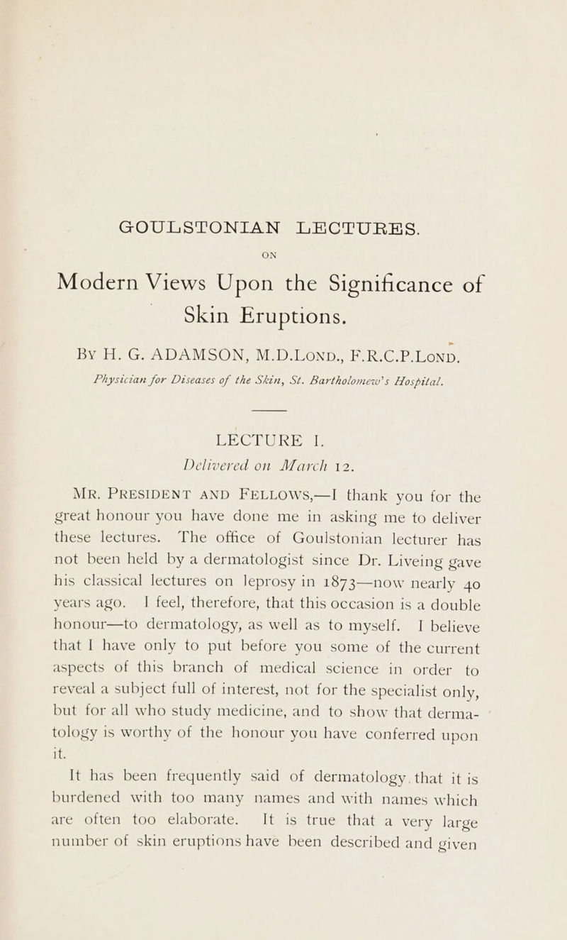 Modern Views Upon the Significance of © Sein Eruptions. Byte Gea DAMOOING Viel OND. ERG PR PoND. Physician for Diseases of the Skin, St. Bartholomew's Hospital. BRC RG ial: Delivered on March 12. MR. PRESIDENT AND FELLOWS,—I thank you for the great honour you have done me in asking me to deliver these lectures. The office of Goulstonian lecturer has not been held by a dermatologist since Dr. Liveing gave his classical lectures on leprosy in 1873—now nearly 4o years ago. I feel, therefore, that this occasion is a double honour—to dermatology, as well as to myself. I believe that | have only to put before you some of the current aspects of this branch of medical science in order to reveal a subject full of interest, not for the specialist only, but for all who study medicine, and to show that derma- tology is worthy of the honour you have conferred upon it. It has been frequently said of dermatology. that it is burdened with too many names and with names which are often too elaborate. It is true that a very large number of skin eruptions have been described and given