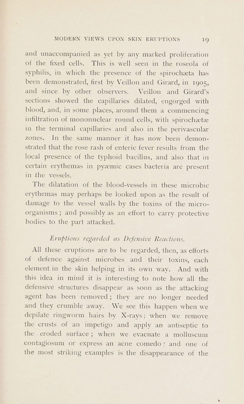 and unaccompanied as yet by any marked proliferation of the fixed cells. This is well seen in the roseola of syphilis, in which the presence of the spirochzeta has been demonstrated, first by Veillon and Girard, in 1905, AeetniCem Oye ouch Oveervers. a. velllon. and Girard ’s sections showed the capillaries dilated, engorged with blood, and, in some places, around them a commencing infiltration of mononuclear round cells, with spirochzetz in the terminal capillaries and also in the perivascular zones. In the same manner it has now been demon- strated that the rose rash of enteric fever results from the local presence of the typhoid bacillus, and also that in certain erythemas in pyzemic cases bacteria are present in the vessels. The dilatation of the blood-vessels in these microbic erythemas may perhaps be looked upon as the result of damage to the vessel walls by the toxins of the micro- organisms ; and possibly as an effort to carry protective bodies to the part attacked. Eruptions regarded as Defensive Reactions, All these eruptions are to be regarded, then, as efforts of defence against microbes and their toxins, each element in the skin helping in its own way. And with this idea in mind it is interesting to note how all the detensive structures disappear as soon as the attacking agent has been removed; they are no longer needed and they crumble away. We see this happen when we depilate ringworm hairs by X-rays; when we remove the crusts of an impetigo and apply an antiseptic to the eroded surface; when we evacuate a molluscum contagiosum or express an acne comedo: and one of the most striking examples is the disappearance of the