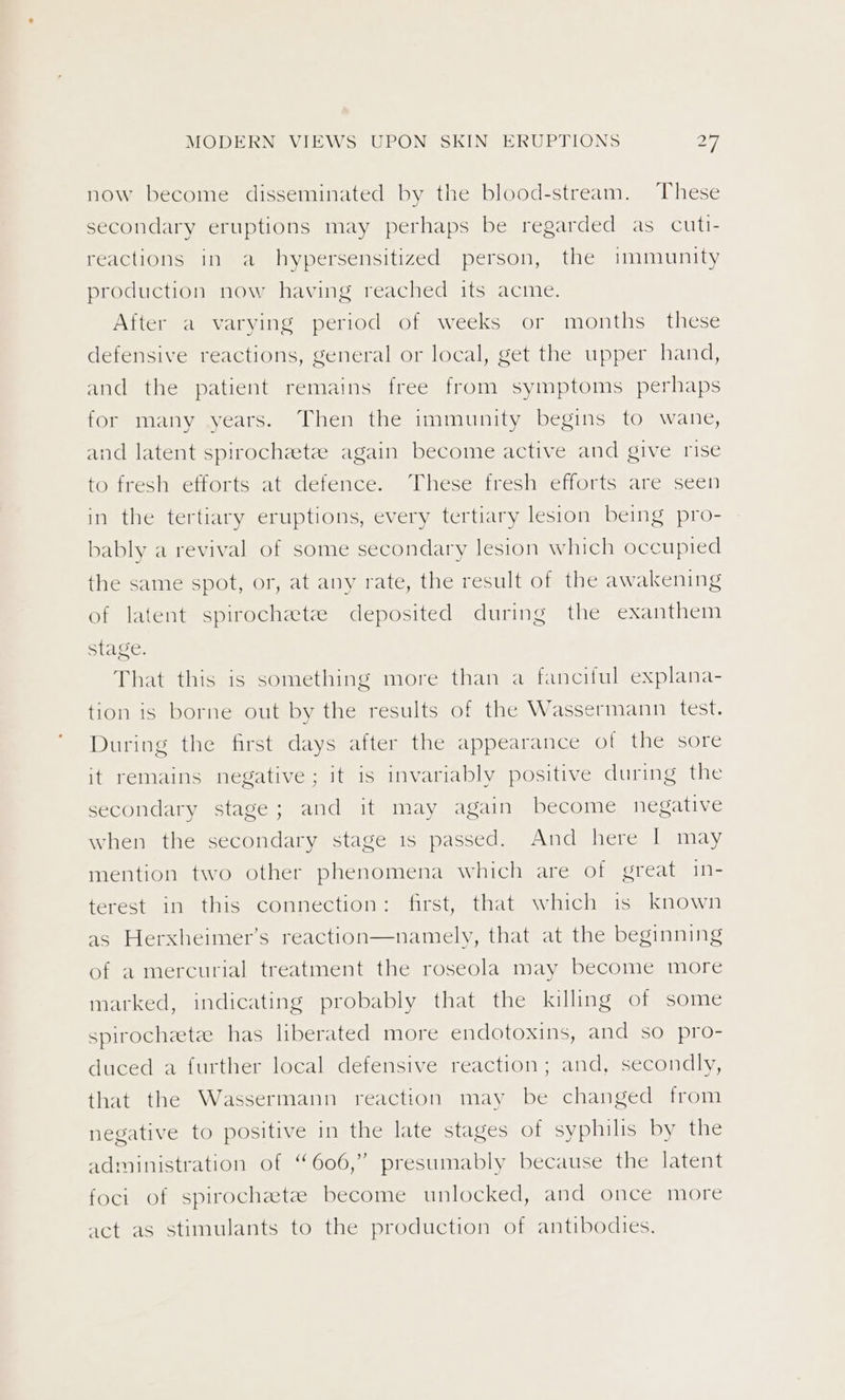 now become disseminated by the blood-stream. These secondary eruptions may perhaps be regarded as cuti- reactions in a hypersensitized person, the immunity production now having reached its acme. After a varying period of weeks or months these defensive reactions, general or local, get the upper hand, and the patient remains free from symptoms perhaps for many years. Then the immunity begins to wane, and latent spirochete again become active and give rise tO freshectorts atedetence. These fresh» efiorts=are seen in the tertiary eruptions, every tertiary lesion being pro- bably a revival of some secondary lesion which occupied the same spot, or, at any rate, the result of the awakening of latent spirochetee deposited during the exanthem stage. That this is something more than a fanciful explana- tion is borne out by the results of the Wassermann test. During the first days after the appearance of the sore it remains negative; it is invariably positive during the secondary stage; and it may again become negative when the secondary stage 1s passed. And here | may mention two other phenomena which are of great in- terest in this connection: first, that which is known as Herxheimer’s reaction—namely, that at the beginning of a mercurial treatment the roseola may become more marked, indicating probably that the killing of some spirochetee has liberated more endotoxins, and so pro- duced a further local defensive reaction; and, secondly, that the Wassermann reaction may be changed from negative to positive in the late stages of syphilis by the administration of “606,” presumably because the latent foci of spirochetes become unlocked, and once more act as stimulants to the production of antibodies.
