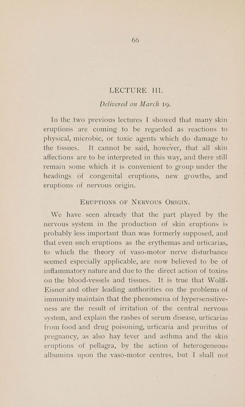 PE CRORE a1 0: Delivered on March 19. In the two previous lectures I showed that many skin eruptions are coming to be regarded as reactions to physical, microbic, or toxic agents which do damage to the tissues. It cannot be said, however, that all skin affections are to be interpreted in this way, and there still remain some which it is convenient to group under the headings of congenital eruptions, new growths, and eruptions of nervous origin. ERUPTIONS OF NERVOUS ORIGIN. We have seen already that the part played by the nervous system in the production of skin eruptions is probably less important than was formerly supposed, and that even such eruptions as the erythemas and urticarias, to which the theory of vaso-motor nerve disturbance seemed especially applicable, are now believed to be of inflammatory nature and due to the direct action of toxins on the blood-vessels and tissues. It is true that Wolff- Eisner and other leading authorities on the problems of immunity maintain that the phenomena of hypersensitive- ness are the result of irritation of the central nervous system, and explain the rashes of serum disease, urticarias from food and drug poisoning, urticaria and pruritus of pregnancy, as also hay fever and asthma and the skin eruptions of pellagra, by the action of heterogeneous albumins upon the vaso-motor centres, but I shall not
