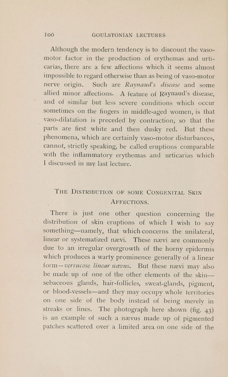 Although the modern tendency is to discount the vaso- motor factor in the production of erythemas and urti- carias, there are a few affections which it seems almost impossible to regard otherwise than as being of vaso-motor nerve origin. Such are Raynaud’s disease and some allied minor affections. A feature of Raynaud’s disease, and of similar but less severe conditions which occur sometimes on the fingers in middle-aged women, is that vaso-dilatation is preceded by contraction, so that the parts are first white and then dusky red. But these phenomena, which are certainly vaso-motor disturbances, cannot, strictly speaking, be called eruptions comparable with the inflammatory erythemas and urticarias which I discussed in my last lecture. THE DISTRIBUTION OF SOME CONGENITAL SKIN AFFECTIONS. There is just one other question concerning the distribution of skin eruptions of which I wish to say something—namely, that which concerns the unilateral, linear or systematized neevi. These nevi are commonly due to an irregular overgrowth of the horny epidermis which produces a warty prominence generally of a linear form—verrucose linear nevus. But these nevi may also be made up of one of the other elements of the skin— sebaceous glands, hair-follicles, sweat-glands, pigment, or blood-vessels—and they may occupy whole territories on one side of the body instead of being merely in streaks or lines. The photograph here shown (fig. 43) is an example of such a nevus made up of pigmented patches scattered over a limited area on one side of the