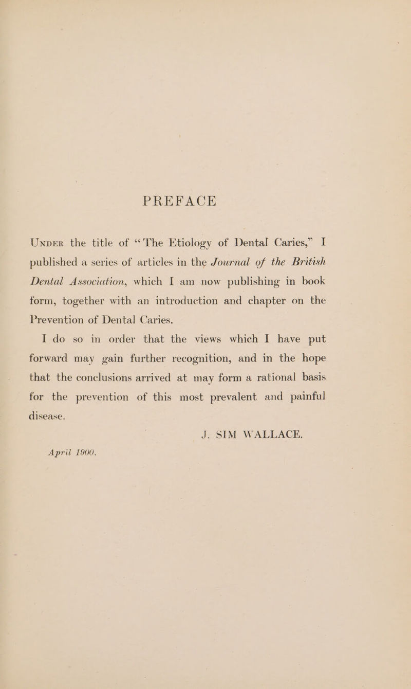 PREFACE Unper the title of “The Etiology of Dental Caries,” I published a series of articles in the Jowrnal of the Bretish Dental Association, which I am now publishing in book form, together with an introduction and chapter on the Prevention of Dental Caries. I do so in order that the views which I have put forward may gain further recognition, and in the hope that the conclusions arrived at may form a rational basis for the prevention of this most prevalent and_ painful disease. J. SIM WALLACE. April 1900.