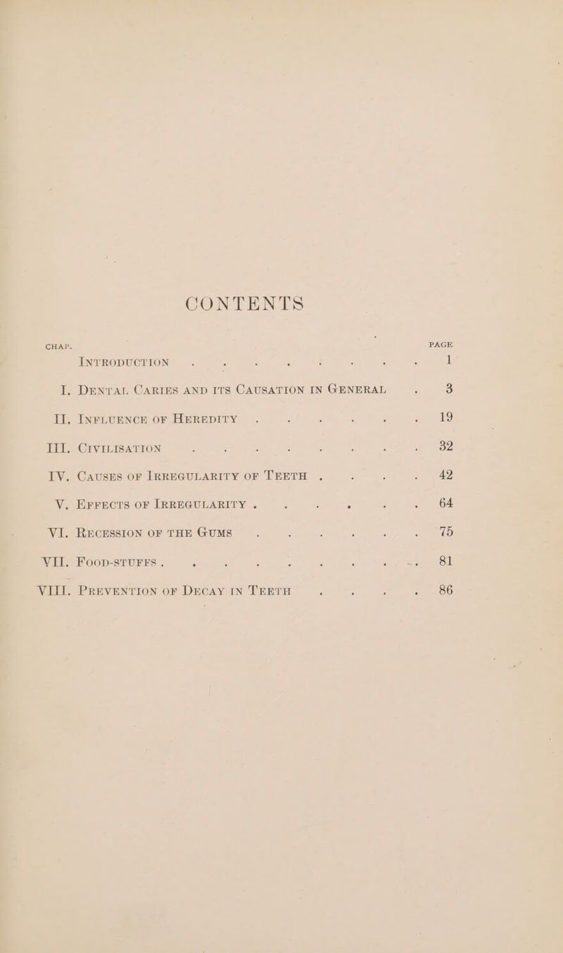 CONTENTS CHAP. PAGE INTRODUCTION... ‘ ‘ ; ; : : 1 I. DENTAL CARIES AND ITS CAUSATION IN GENERAL ; 3 IJ. INFLUENCE OF HEREDITY . : ; ; : ay) Ill. CIVILISATION : 3 A : ; ; : at aoe TV. CAUSES OF IRREGULARITY OF TEETH . : é ~ \ 42 V. EFFECTS OF IRREGULARITY . , : 5 ; . 64 VI. RECESSION OF THE GUMS ; , : 3 e dD VII. Foop-stuFFs . : , ; ; ; ; oe ee Oa VIII. PREVENTION oF DECAY IN TEETH ‘ ; : 86