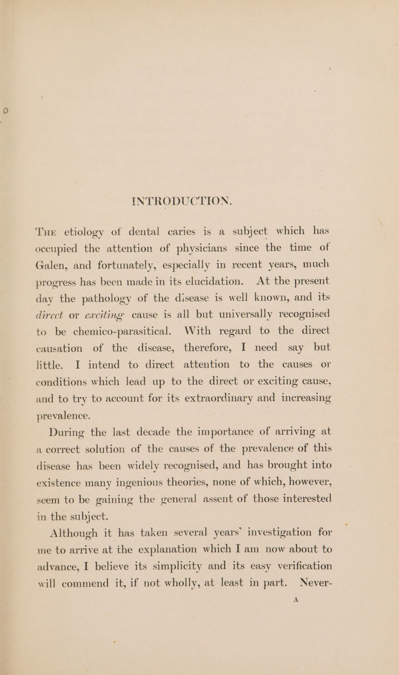 INTRODUCTION. Tur etiology of dental caries is a subject which has occupied the attention of physicians since the time of Galen, and fortunately, especially in recent years, much progress has been made in its elucidation. At the present day the pathology of the disease is well known, and its direct or exciting cause is all but universally recognised to be chemico-parasitical. With regard to the direct causation of the disease, therefore, I need say but little. I intend to direct attention to the causes or conditions which lead up to the direct or exciting cause, and to try to account for its extraordinary and increasing prevalence. During the last decade the importance of arriving at a correct solution of the causes of the prevalence of this disease has been widely recognised, and has brought into existence many ingenious theories, none of which, however, seem to be gaining the general assent of those interested in the subject. Although it has taken several years’ investigation for ine to arrive at the explanation which I am now about to advance, I believe its simplicity and its easy verification will commend it, if not wholly, at least in part. Never- A