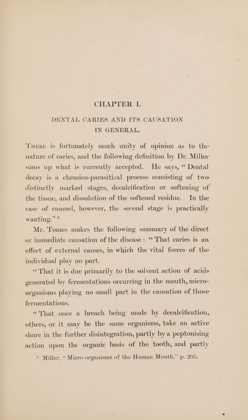 DENTAL CARIES AND ITS CAUSATION IN GENERAL. THERE is fortunately much unity of opinion as to the nature of caries, and the following definition by Dr. Miller sums up what is currently accepted. He says, “ Dental decay is a chemico-parasitical process consisting of two distinctly marked stages, decalcification or softening of the tissue, and dissolution of the softened residue. In the case of enamel, however, the second stage is practically wanting.” * Mr. Tomes makes the following summary of the direct or immediate causation of the disease: ** That caries is an effect of external causes, in which the vital forces of the individual play no part. “That it is due primarily to the solvent action of acids generated by fermentations occurring in the mouth, micro- organisms playing no small part in the causation of those fermentations. “That once a breach being made by decalcification, others, or it may be the same organisms, take an active share in the further disintegration, partly by a peptonising action upon the organic basis of the tooth, and partly