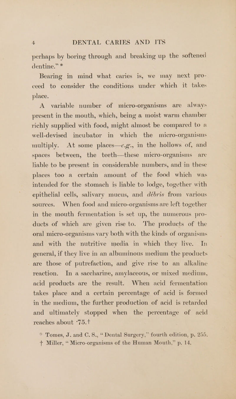 perhaps by boring through and breaking up the softened dentine.” * Bearing in mind what caries is, we may next pro- ceed to consider the conditions under which it takes place. A variable number of micro-organisms are always present in the mouth, which, being a moist warm chamber richly supplied with food, might almost be compared to a well-devised incubator in which the micro-organisms multiply. At some places—e.g., in the hollows of, and spaces between, the teeth—these micro-organisms are liable to be present in considerable numbers, and in these places too a certain amount of the food which was intended for the stomach is liable to lodge, together with epithelial cells, salivary mucus, and débris from various sources. When food and micro-organisms are left together in the mouth fermentation is set up, the numerous pro- ducts of which are given rise to. The products of the oral micro-organisms vary both with the kinds of organisms and with the nutritive media in which they live. In general, if they live in an albuminous medium the products are those of putrefaction, and give rise to an alkaline reaction. In a saccharine, amylaceous, or mixed medium, acid products are the result. When acid fermentation takes place and a certain percentage of acid is formed in the medium, the further production of acid is retarded and ultimately stopped when the percentage of acid reaches about °75.t * Tomes, J. and C.%., ‘ Dental Surgery,” fourth edition, p. 255.