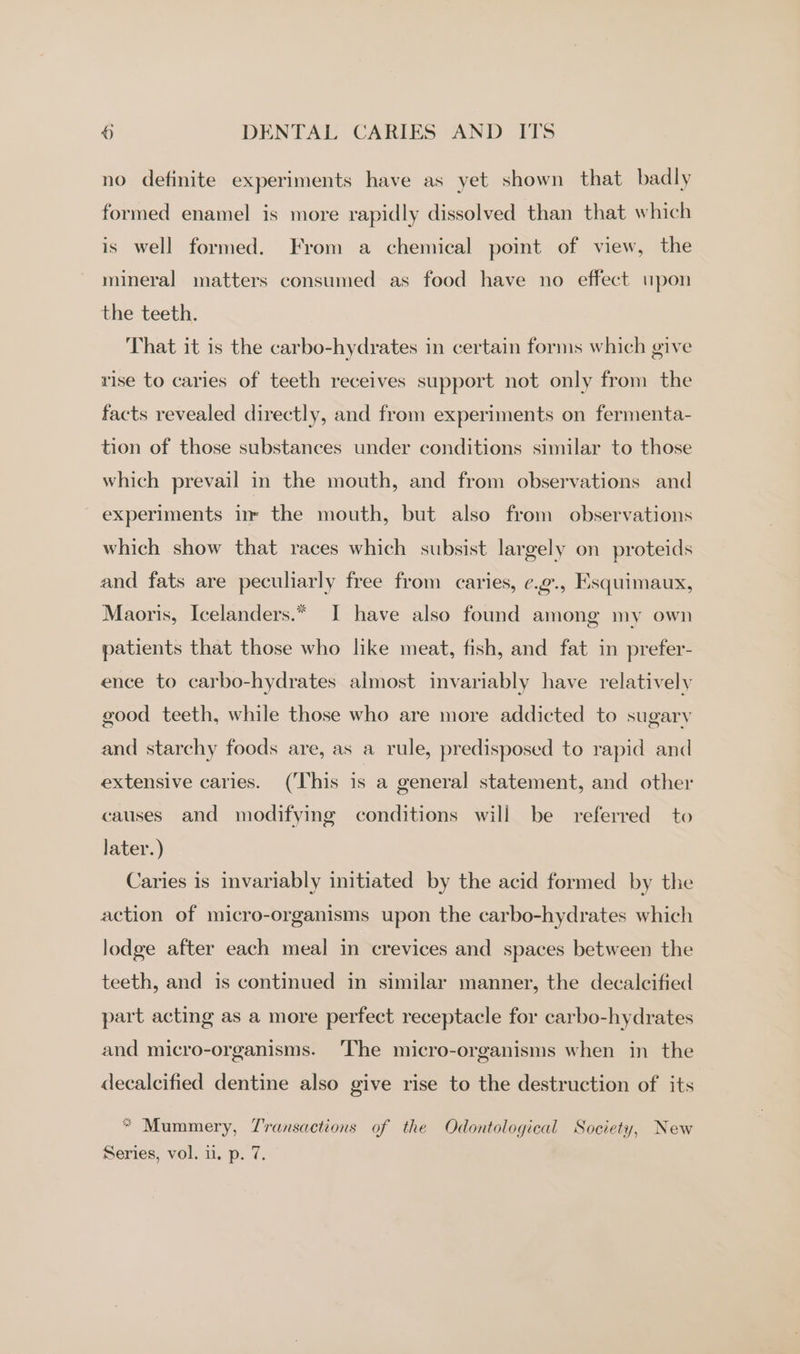 no definite experiments have as yet shown that badly formed enamel is more rapidly dissolved than that which is well formed. From a chemical point of view, the mineral matters consumed as food have no effect upon the teeth. That it is the carbo-hydrates in certain forms which give rise to caries of teeth receives support not only from the facts revealed directly, and from experiments on fermenta- tion of those substances under conditions similar to those which prevail in the mouth, and from observations and experiments in the mouth, but also from observations which show that races which subsist largely on proteids and fats are peculiarly free from caries, ¢c.g., Esquimaux, Maoris, Icelanders.* I have also found among my own patients that those who like meat, fish, and fat in prefer- ence to carbo-hydrates almost invariably have relatively good teeth, while those who are more addicted to sugary and starchy foods are, as a rule, predisposed to rapid and extensive caries. (This is a general statement, and other causes and modifying conditions will be referred to later.) Caries is invariably initiated by the acid formed by the action of micro-organisms upon the carbo-hydrates which lodge after each meal in crevices and spaces between the teeth, and is continued in similar manner, the decalcified part acting as a more perfect receptacle for carbo-hydrates and micro-organisms. ‘The micro-organisms when in the decalcified dentine also give rise to the destruction of its “ Mummery, Z'ransactions of the Odontological Society, New Series, vol. i. p. 7.