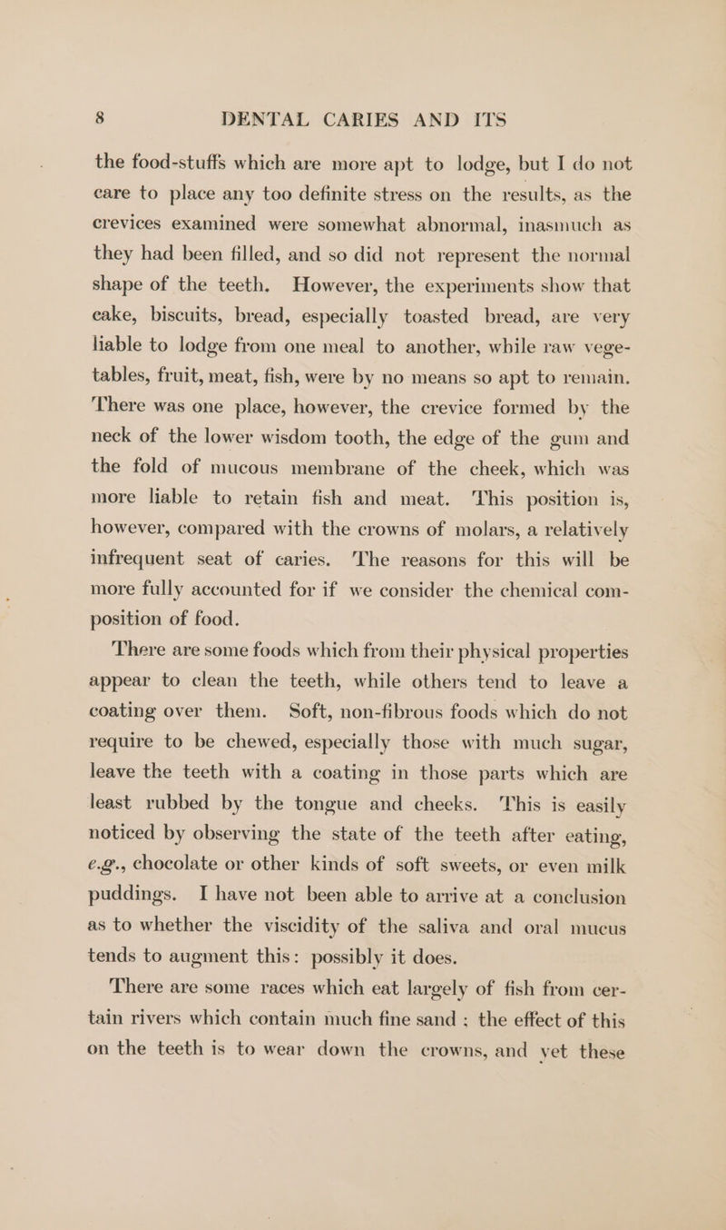 the food-stuffs which are more apt to lodge, but I do not eare to place any too definite stress on the results, as the crevices examined were somewhat abnormal, inasmuch as they had been filled, and so did not represent the normal shape of the teeth. However, the experiments show that eake, biscuits, bread, especially toasted bread, are very liable to lodge from one meal to another, while raw vege- tables, fruit, meat, fish, were by no means so apt to remain. ‘There was one place, however, the crevice formed by the neck of the lower wisdom tooth, the edge of the gum and the fold of mucous membrane of the cheek, which was more liable to retain fish and meat. This position is, however, compared with the crowns of molars, a relatively infrequent seat of caries. The reasons for this will be more fully accounted for if we consider the chemical com- position of food. There are some foods which from their physical properties appear to clean the teeth, while others tend to leave a coating over them. Soft, non-fibrous foods which do not require to be chewed, especially those with much sugar, leave the teeth with a coating in those parts which are least rubbed by the tongue and cheeks. This is easily noticed by observing the state of the teeth after eating, e.@., chocolate or other kinds of soft sweets, or even milk puddings. I have not been able to arrive at a conclusion as to whether the viscidity of the saliva and oral mucus tends to augment this: possibly it does. There are some races which eat largely of fish from cer- tain rivers which contain much fine sand ; the effect of this on the teeth is to wear down the crowns, and vet these