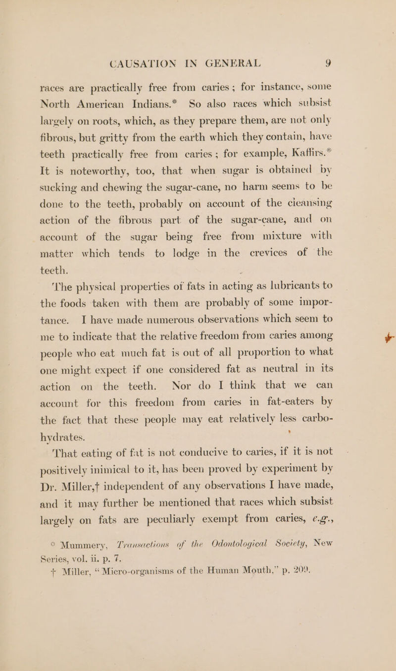 races are practically free from caries ; for instance, some North American Indians.* So also races which subsist largely on roots, which, as they prepare them, are not only fibrous, but gritty from the earth which they contain, have teeth practically free from caries; for example, Kaffirs.* It is noteworthy, too, that when sugar is obtained by sucking and chewing the sugar-cane, no harm seems to be done to the teeth, probably on account of the cieansing action of the fibrous part of the sugar-cane, and on account of the sugar being free from mixture with matter which tends to lodge in the crevices of the teeth. ‘The physical properties of fats in acting as lubricants to the foods taken with them are probably of some impor- tance. I have made numerous observations which seem to me to indicate that the relative freedom from caries among people who eat much fat is out of all proportion to what one might expect if one considered fat as neutral in its action on the teeth. Nor do I think that we can account for this freedom from caries in fat-eaters by the fact that these people may eat relatively less carbo- hydrates. . That eating of fat is not conducive to caries, if it is not positively inimical to it, has been proved by experiment by Dr. Miller,t independent of any observations I have made, and it may further be mentioned that races which subsist largely on fats are peculiarly exempt from caries, ¢g., * Mummery, Transactions of the Odontological Society, New Series, vol. u. p. 7.