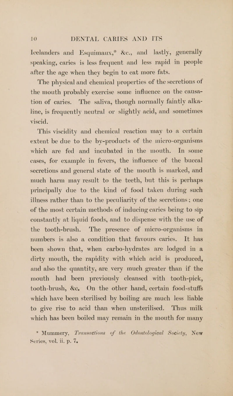 Icelanders and Esquimaux,* &amp;c., and lastly, generally speaking, caries is less frequent and less rapid in people after the age when they begin to eat more fats. The physical and chemical properties of the secretions of the mouth probably exercise some influence on the causa- tion of caries. The saliva, though normally faintly alka- line, is frequently neutral or slightly acid, and sometimes viscid. This viscidity and chemical reaction may to a certain extent be due to the by-products of the micro-organisms which are fed and incubated in the mouth. In some cases, for example in fevers, the influence of the buccal secretions and general state of the mouth is marked, and much harm may result to the teeth, but this is perhaps principally due to the kind of food taken during such illness rather than to the peculiarity of the secretions ; one of the most certain methods of inducing caries being to sip constantly at liquid foods, and to dispense with the use of the tooth-brush. The presence of micro-organisms in numbers is also a condition that favours caries. It has been shown that, when carbo-hydrates are lodged in a dirty mouth, the rapidity with which acid is produced, and also the quantity, are very much greater than if the mouth had been previously cleansed with tooth-pick, tooth-brush, &amp;e. On the other hand, certain food-stuffs which have been sterilised by boiling are much less liable to give rise to acid than when unsterilised. ‘Thus milk which has been boiled may remain in the mouth for many * Mummery, Transactions of the Odontological Society, New Series, vol, 11. p. 7.