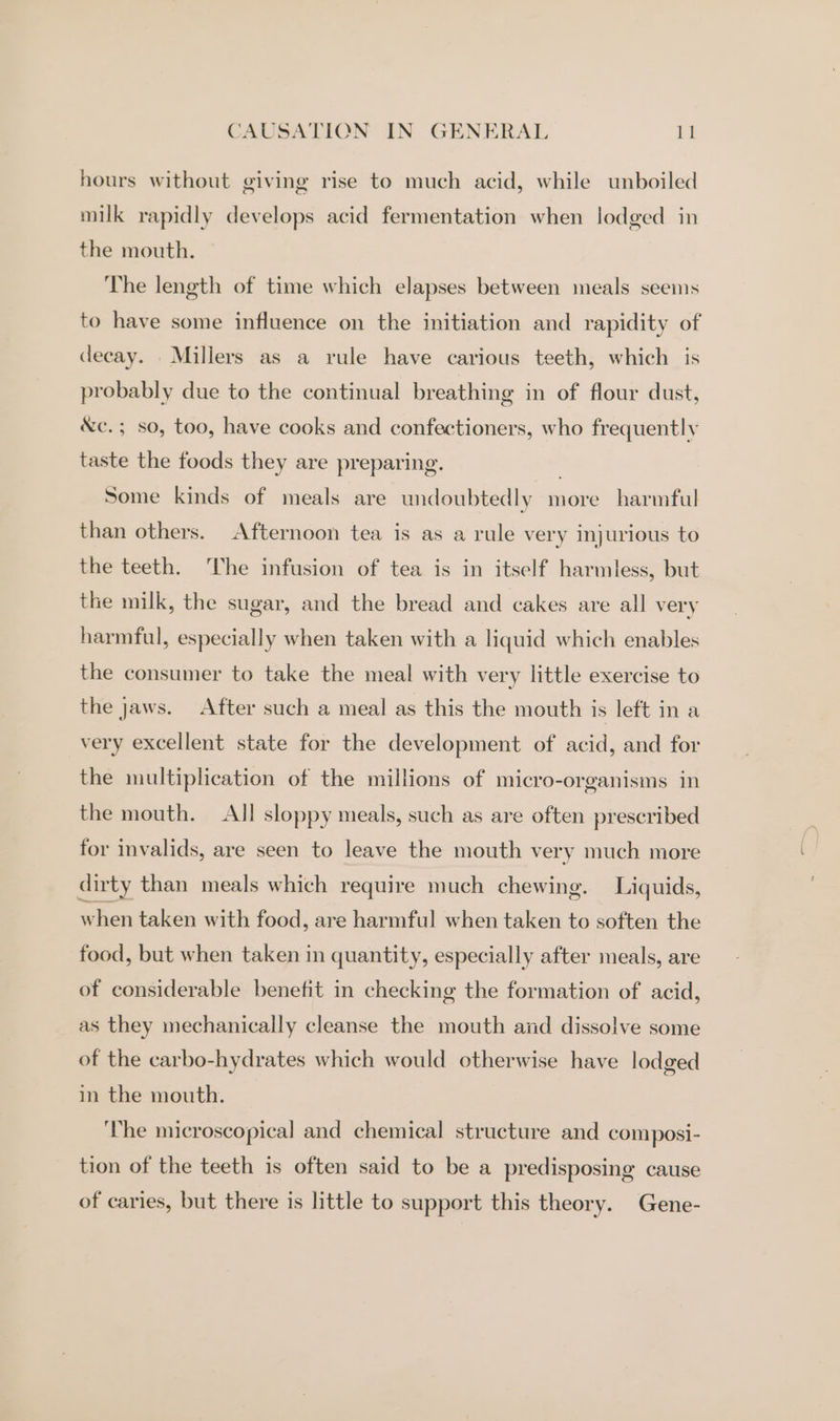 hours without giving rise to much acid, while unboiled milk rapidly develops acid fermentation when lodged in the mouth. The length of time which elapses between meals seems to have some influence on the initiation and rapidity of decay. Millers as a rule have carious teeth, which is probably due to the continual breathing in of flour dust, &amp;c. ; so, too, have cooks and confectioners, who frequently taste the foods they are preparing. Some kinds of meals are undoubtedly more harmful than others. Afternoon tea is as a rule very injurious to the teeth. The infusion of tea is in itself harmless, but the milk, the sugar, and the bread and cakes are all very harmful, especially when taken with a liquid which enables the consumer to take the meal with very little exercise to the jaws. After such a meal as this the mouth is left in a very excellent state for the development of acid, and for the multiplication of the millions of micro-organisms in the mouth. All sloppy meals, such as are often prescribed for invalids, are seen to leave the mouth very much more dirty than meals which require much chewing. Liquids, when taken with food, are harmful when taken to soften the food, but when taken in quantity, especially after meals, are of considerable benefit in checking the formation of acid, as they mechanically cleanse the mouth and dissolve some of the carbo-hydrates which would otherwise have lodged in the mouth. ‘The microscopical and chemical structure and composi- tion of the teeth is often said to be a predisposing cause of caries, but there is little to support this theory. Gene-