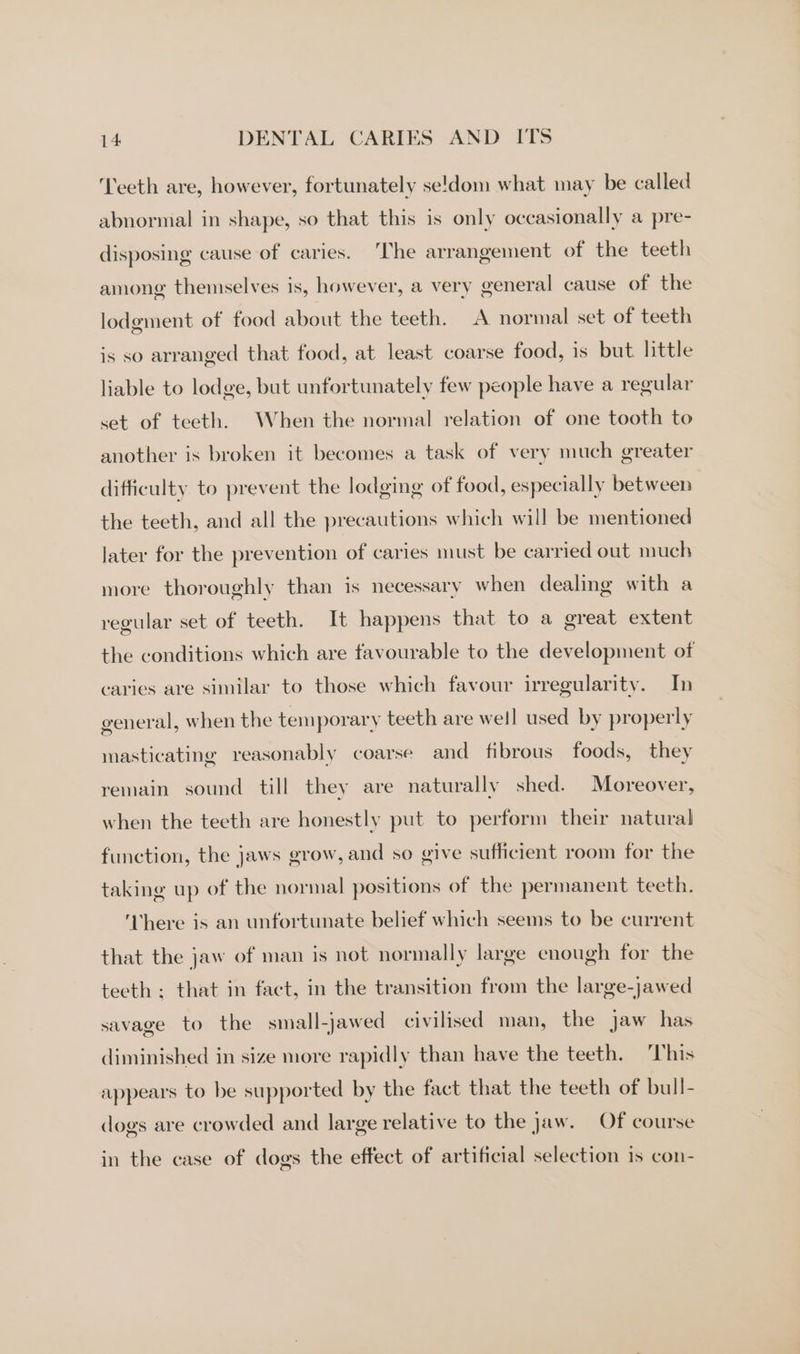 Teeth are, however, fortunately se!'dom what may be called abnormal in shape, so that this is only occasionally a pre- disposing cause of caries. The arrangement of the teeth among themselves is, however, a very general cause of the lodgment of food about the teeth. A normal set of teeth is so arranged that food, at least coarse food, is but little liable to lodge, but unfortunately few people have a regular set of teeth. When the normal relation of one tooth to another is broken it becomes a task of very much greater difficulty to prevent the lodging of food, especially between the teeth, and all the precautions which will be mentioned later for the prevention of caries must be carried out much more thoroughly than is necessary when dealing with a regular set of teeth. It happens that to a great extent the conditions which are favourable to the development of caries are similar to those which favour irregularity. In general, when the tem porary teeth are well used by properly masticating reasonably coarse and fibrous foods, they remain sound till they are naturally shed. Moreover, when the teeth are honestly put to perform their natural function, the jaws grow, and so give sufficient room for the taking up of the normal positions of the permanent teeth. There is an unfortunate belief which seems to be current that the jaw of man is not normally large enough for the teeth ; that in fact, in the transition from the large-jawed savage to the small-jawed civilised man, the jaw has diminished in size more rapidly than have the teeth. This appears to be supported by the fact that the teeth of bull- dogs are crowded and large relative to the Jaw. Of course in the case of dogs the effect of artificial selection is con-