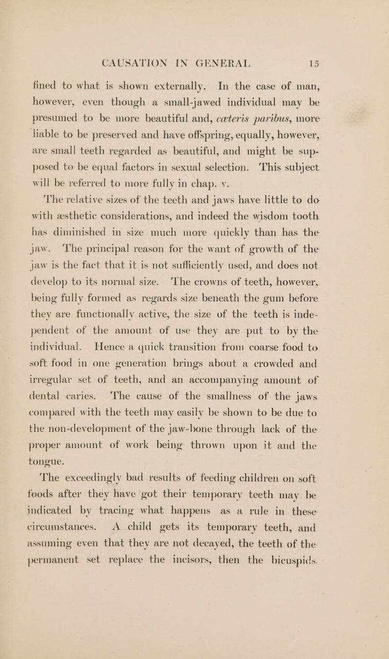 fined to what is shown externally. In the case of man, however, even though a small-jawed individual may be presumed to be more beautiful and, cwteris paribus, more liable to be preserved and have offspring, equally, however, are small teeth regarded as beautiful, and might be sup- posed to be equal factors in sexual selection. ‘This subject will be referred to more fully in chap. v. The relative sizes of the teeth and jaws have little to do with esthetic considerations, and indeed the wisdom tooth has diminished in size much more quickly than has the jaw. ‘The principal reason for the want of growth of the Jaw is the fact that it is not sufficiently used, and does not develop to its normal size. ‘The crowns of teeth, however, being fully formed as regards size beneath the gum before they are functionally active, the size of the teeth is inde- pendent of the amount of use they are put to by the — individual. Hence a quick transition from coarse food to soft food in one generation brings about a crowded and irregular set of teeth, and an accompanying amount of dental caries. ‘The cause of the smallness of the jaws compared with the teeth may easily be shown to be due to the non-development of the Jaw-bone through lack of the proper amount of work being thrown upon it and the tongue. The exceedingly bad results of feeding children on soft foods after they have got their temporary teeth may be indicated by tracing what happens as a rule in these circumstances. A child gets its temporary teeth, and assuming even that they are not decayed, the teeth of the permanent set replace the incisors, then the bicuspids.