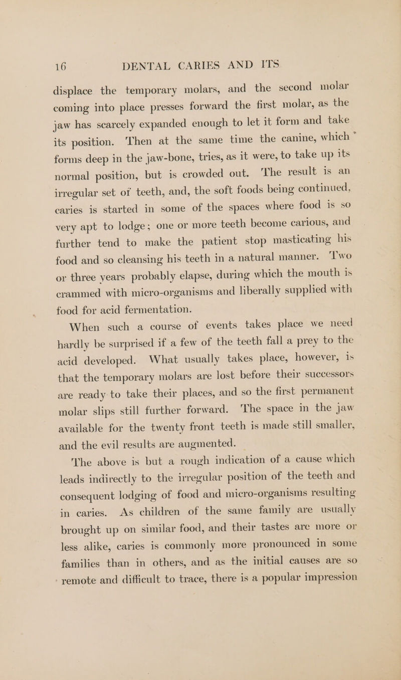 displace the temporary molars, and the second molar coming into place presses forward the first molar, as the jaw has scarcely expanded enough to let it form and take its position. Then at the same time the canine, which * forms deep in the jaw-bone, tries, as it were, to take up its normal position, but 1s crowded out. ‘The result is an irregular set of teeth, and, the soft foods being continued, caries is started in some of the spaces where food is so very apt to lodge; one or more teeth become carious, and further tend to make the patient stop masticating his food and so cleansing his teeth in a natural manner. ‘Two or three years probably elapse, during which the mouth is crammed with micro-organisms and liberally supplied with food for acid fermentation. | When such a course of events takes place we need hardly be surprised if a few of the teeth fall a prey to the acid developed. What usually takes place, however, is that the temporary molars are lost before their successors are ready to take their places, and so the first permanent molar slips still further forward. The space in the jaw available for the twenty front teeth is made still smaller, and the evil results are augmented. — The above is but a rough indication of a cause which leads indirectly to the irregular position of the teeth and consequent lodging of food and micro-organisms resulting in caries. As children of the same family are usually brought up on similar food, and their tastes are more or less alike, caries is commonly more pronounced in some families than in others, and as the initial causes are so remote and difficult to trace, there is a popular impression