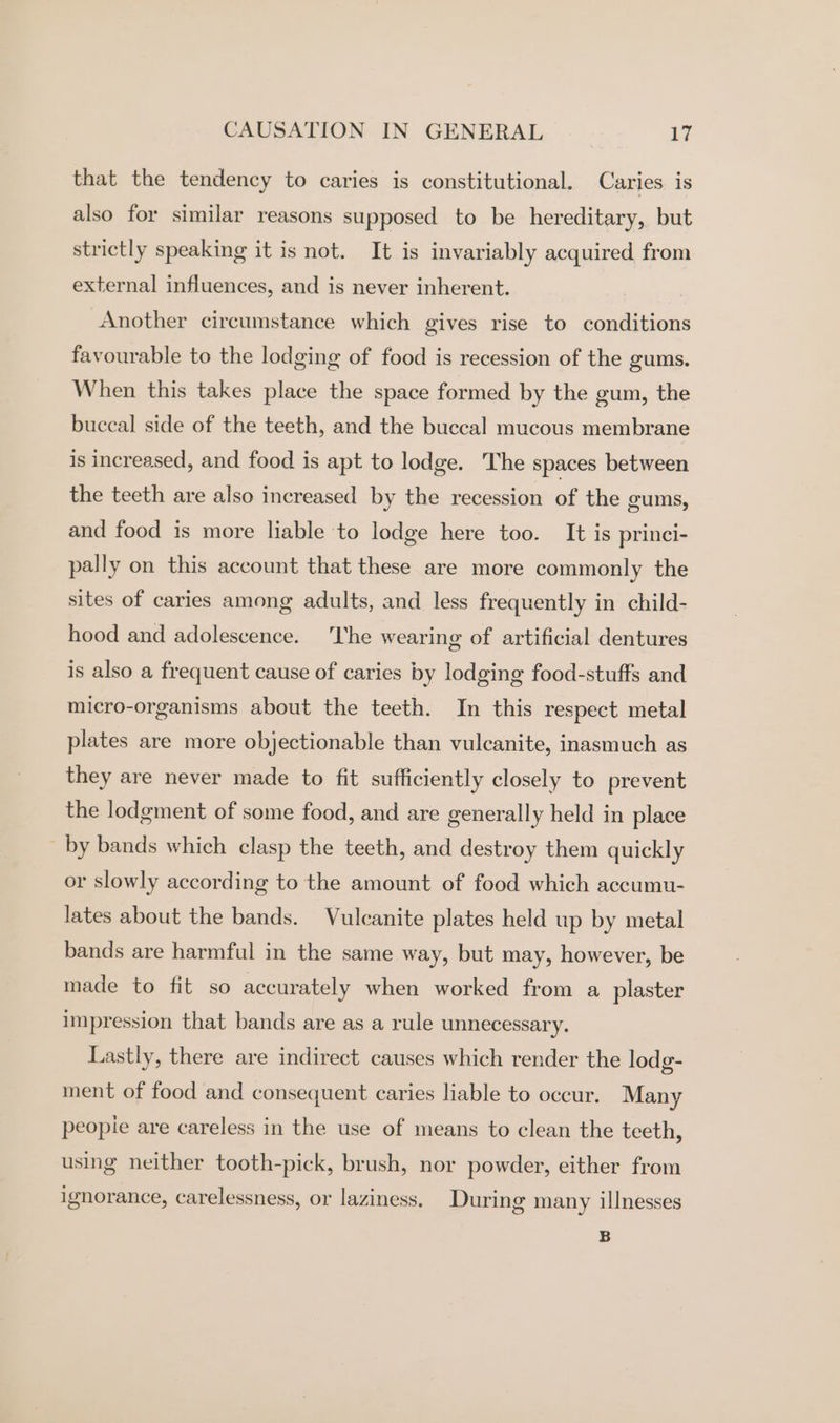 that the tendency to caries is constitutional. Caries is also for similar reasons supposed to be hereditary, but strictly speaking it is not. It is invariably acquired from external influences, and is never inherent. Another circumstance which gives rise to conditions favourable to the lodging of food is recession of the gums. When this takes place the space formed by the gum, the buccal side of the teeth, and the buccal mucous membrane is increased, and food is apt to lodge. The spaces between the teeth are also increased by the recession of the gums, and food is more liable to lodge here too. It is princi- pally on this account that these are more commonly the sites of caries among adults, and less frequently in child- hood and adolescence. The wearing of artificial dentures is also a frequent cause of caries by lodging food-stuffs and micro-organisms about the teeth. In this respect metal plates are more objectionable than vulcanite, inasmuch as they are never made to fit sufficiently closely to prevent the lodgment of some food, and are generally held in place _ by bands which clasp the teeth, and destroy them quickly or slowly according to the amount of food which accumu- lates about the bands. Vulcanite plates held up by metal bands are harmful in the same way, but may, however, be made to fit so accurately when worked from a plaster impression that bands are as a rule unnecessary. Lastly, there are indirect causes which render the lodg- ment of food and consequent caries liable to occur. Many peopie are careless in the use of means to clean the teeth, using neither tooth-pick, brush, nor powder, either from ignorance, carelessness, or laziness. During many illnesses B