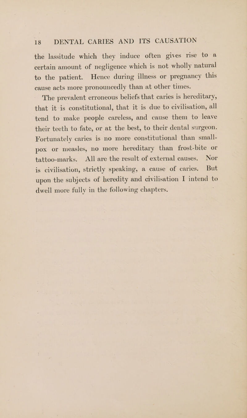 the lassitude which they induce often gives rise to a certain amount of negligence which is not wholly natural to the patient. Hence during illness or pregnancy this cause acts more pronouncedly than at other times. The prevalent erroneous beliefs that caries is hereditary, that it-is constitutional, that it is due to civilisation, all tend to make people careless, and cause them to leave their teeth to fate, or at the best, to their dental surgeon. Fortunately caries is no more constitutional than small- pox or measles, no more hereditary than frost-bite or tattoo-marks. All are the result of external causes. Nor is civilisation, strictly speaking, a cause of caries. But upon the subjects of heredity and civilisation I intend to dwell more fully in the following chapters.