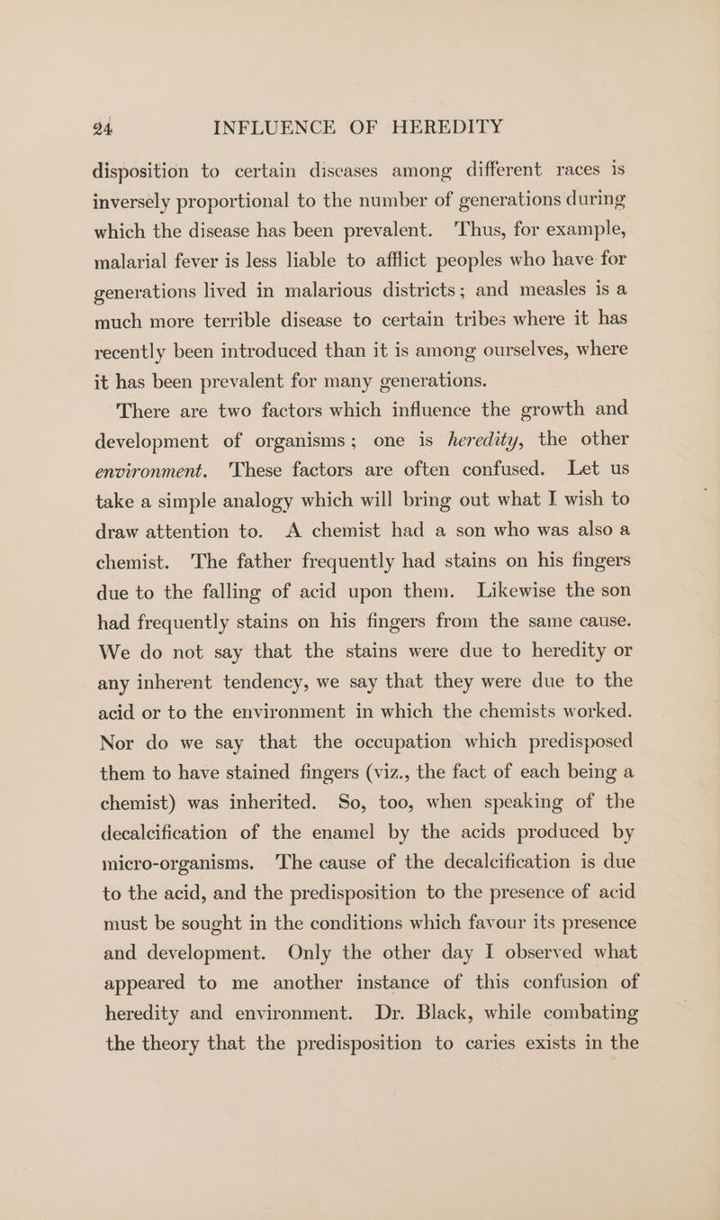 disposition to certain diseases among different races is inversely proportional to the number of generations during which the disease has been prevalent. ‘Thus, for example, malarial fever is less liable to afflict peoples who have for generations lived in malarious districts ; and measles is a much more terrible disease to certain tribes where it has recently been introduced than it is among ourselves, where it has been prevalent for many generations. There are two factors which influence the growth and development of organisms; one is heredity, the other environment. ‘These factors are often confused. Let us take a simple analogy which will bring out what I wish to draw attention to. A chemist had a son who was also a chemist. The father frequently had stains on his fingers due to the falling of acid upon them. Likewise the son had frequently stains on his fingers from the same cause. We do not say that the stains were due to heredity or any inherent tendency, we say that they were due to the acid or to the environment in which the chemists worked. Nor do we say that the occupation which predisposed them to have stained fingers (viz., the fact of each being a chemist) was inherited. So, too, when speaking of the decalcification of the enamel by the acids produced by micro-organisms. The cause of the decalcification is due to the acid, and the predisposition to the presence of acid must be sought in the conditions which favour its presence and development. Only the other day I observed what appeared to me another instance of this confusion of heredity and environment. Dr. Black, while combating the theory that the predisposition to caries exists in the