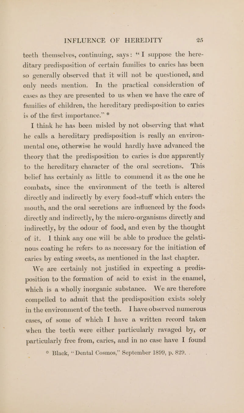 teeth themselves, continuing, says: ‘‘I suppose the here- ditary predisposition of certain families to caries has been so generally observed that it will not be questioned, and only needs mention. In the practical consideration of cases as they are presented to us when we have the care of families of children, the hereditary predisposition to caries is of the first importance.” * I think he has been misled by not observing that what he calls a hereditary predisposition is really an environ- mental one, otherwise he would hardly have advanced the theory that the predisposition to caries is due apparently to the hereditary character of the oral secretions. This belief has certainly as little to commend it as the one he combats, since the environment of the teeth is altered directly and indirectly by every food-stuff which enters the mouth, and the oral secretions are influenced by the foods directly and indirectly, by the micro-organisms directly and indirectly, by the odour of food, and even by the thought of it. 1 think any one will be able to produce the gelati- nous coating he refers to as necessary for the initiation of caries by eating sweets, as mentioned in the last chapter. We are certainly not justified in expecting a predis- position to the formation of acid to exist in the enamel, which is a wholly inorganic substance. We are therefore compelled to admit that the predisposition exists solely in the environment of the teeth. Ihave observed numerous cases, of some of which I have a written record taken when the teeth were either particularly ravaged by, or particularly free from, caries, and in no case have I found ** Black, “‘ Dental Cosmos,”’ September 1899, p. 829. .