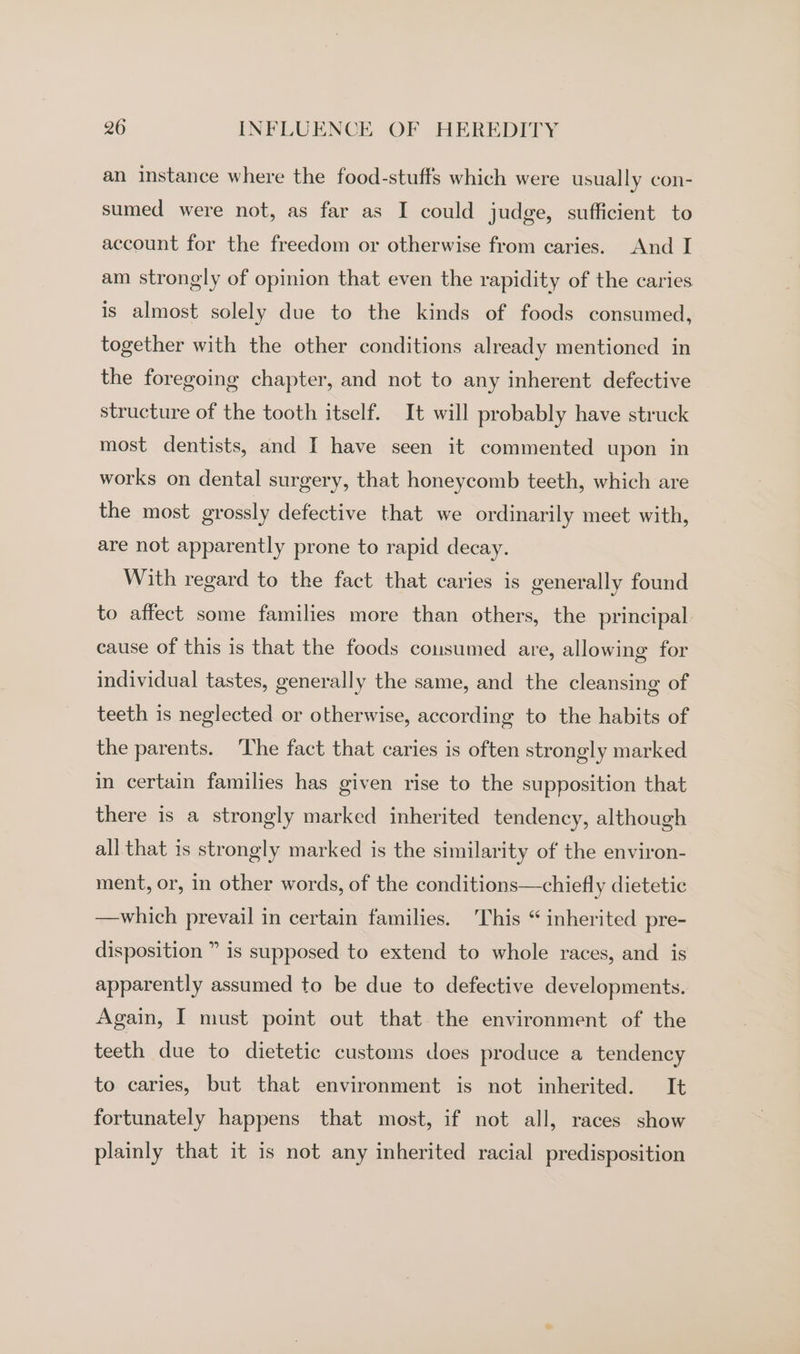 an instance where the food-stuffs which were usually con- sumed were not, as far as I could judge, sufficient to account for the freedom or otherwise from caries. And I am strongly of opinion that even the rapidity of the caries is almost solely due to the kinds of foods consumed, together with the other conditions already mentioned in the foregoing chapter, and not to any inherent defective structure of the tooth itself. It will probably have struck most dentists, and I have seen it commented upon in works on dental surgery, that honeycomb teeth, which are the most grossly defective that we ordinarily meet with, are not apparently prone to rapid decay. With regard to the fact that caries is generally found to affect some families more than others, the principal cause of this is that the foods cousumed are, allowing for individual tastes, generally the same, and the cleansing of teeth is neglected or otherwise, according to the habits of the parents. ‘The fact that caries is often strongly marked in certain families has given rise to the supposition that there is a strongly marked inherited tendency, although all that is strongly marked is the similarity of the environ- ment, or, in other words, of the conditions—chiefly dietetic —which prevail in certain families. This “ inherited pre- disposition ” is supposed to extend to whole races, and is apparently assumed to be due to defective developments. Again, I must point out that the environment of the teeth due to dietetic customs does produce a tendency to caries, but that environment is not inherited. It fortunately happens that most, if not all, races show plainly that it is not any inherited racial predisposition