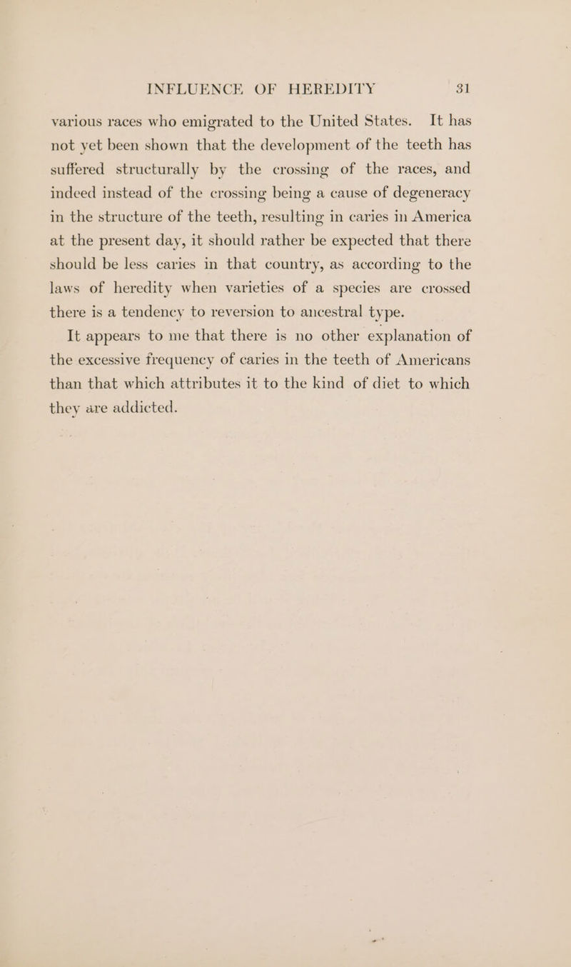 various races who emigrated to the United States. It has not yet been shown that the development of the teeth has suffered structurally by the crossing of the races, and indeed instead of the crossing being a cause of degeneracy in the structure of the teeth, resulting in caries in America at the present day, it should rather be expected that there should be less caries in that country, as according to the laws of heredity when varieties of a species are crossed there is a tendency to reversion to ancestral type. It appears to me that there is no other explanation of the excessive frequency of caries in the teeth of Americans than that which attributes it to the kind of diet to which they are addicted.