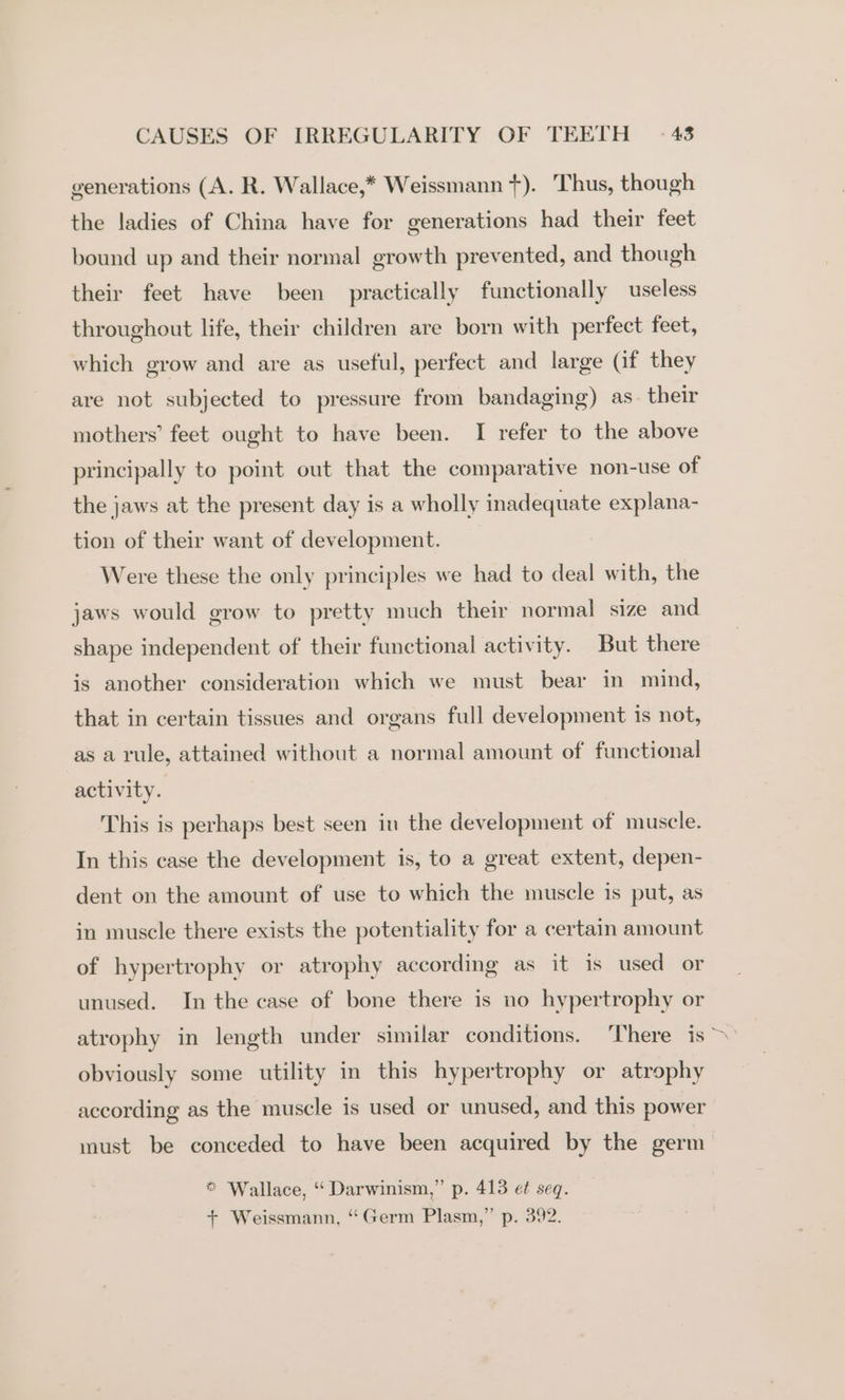 generations (A. R. Wallace,* Weissmann +). Thus, though the ladies of China have for generations had their feet bound up and their normal growth prevented, and though their feet have been practically functionally useless throughout life, their children are born with perfect feet, which grow and are as useful, perfect and large (if they are not subjected to pressure from bandaging) as. their mothers’ feet ought to have been. I refer to the above principally to point out that the comparative non-use of the jaws at the present day is a wholly inadequate explana- tion of their want of development. Were these the only principles we had to deal with, the jaws would grow to pretty much their normal size and shape independent of their functional activity. But there is another consideration which we must bear in mind, that in certain tissues and organs full development is not, as a rule, attained without a normal amount of functional activity. This is perhaps best seen in the development of muscle. In this case the development is, to a great extent, depen- dent on the amount of use to which the muscle is put, as in muscle there exists the potentiality for a certain amount of hypertrophy or atrophy according as it is used or unused. In the case of bone there is no hypertrophy or atrophy in length under similar conditions. ‘There is &gt; obviously some utility in this hypertrophy or atrophy according as the muscle is used or unused, and this power must be conceded to have been acquired by the germ = Wallace. *‘ Darwinism,” p. 413 ef seq. , } q + Weissmann, “Germ Plasm,” p. 392.