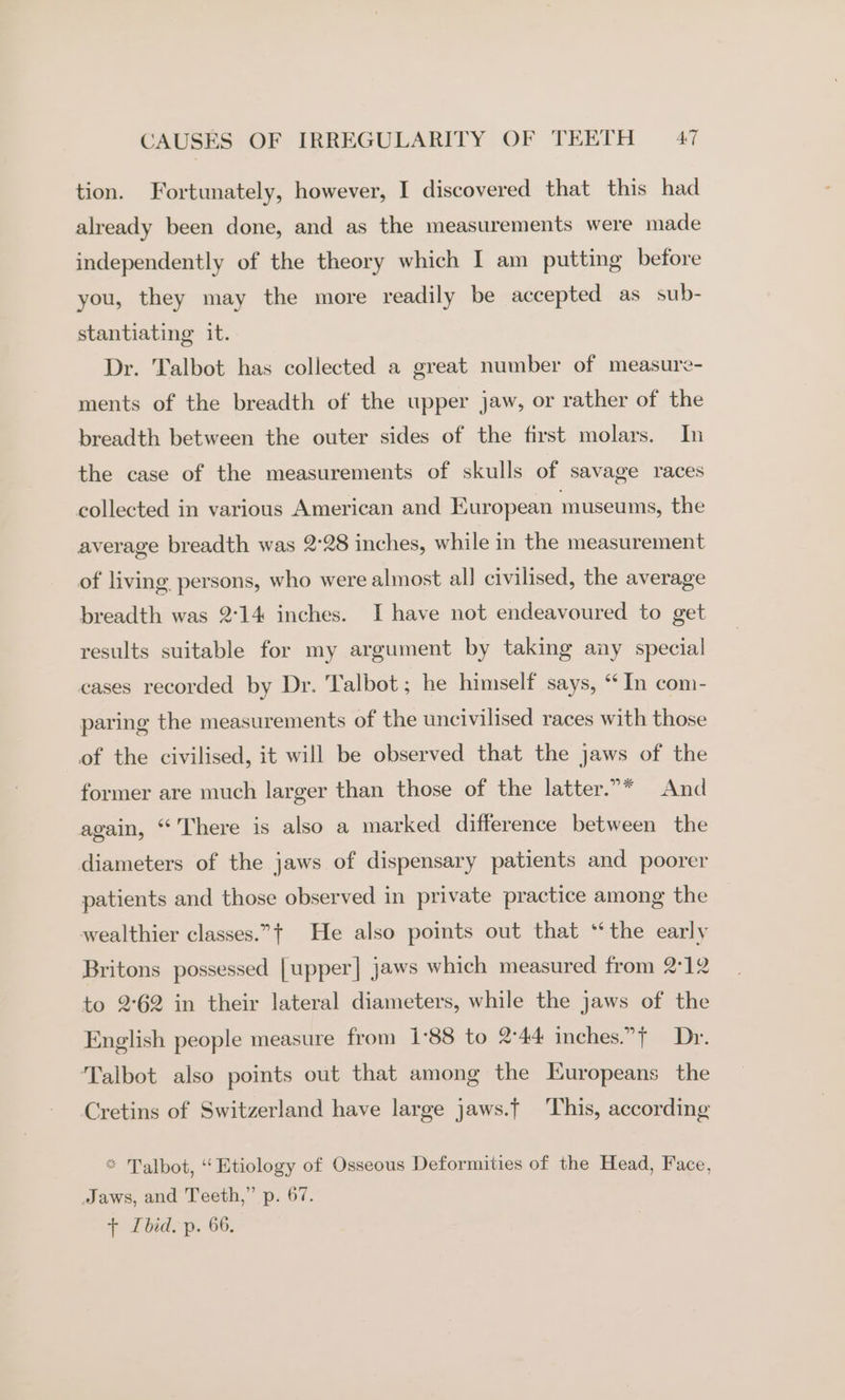 tion. Fortunately, however, I discovered that this had already been done, and as the measurements were made independently of the theory which I am putting before you, they may the more readily be accepted as sub- stantiating it. Dr. Talbot has collected a great number of measure- ments of the breadth of the upper jaw, or rather of the breadth between the outer sides of the first molars. In the case of the measurements of skulls of savage races collected in various American and European museums, the average breadth was 2°28 inches, while in the measurement of living persons, who were almost all civilised, the average breadth was 2°14 inches. I have not endeavoured to get results suitable for my argument by taking any special cases recorded by Dr. Talbot ; he himself says, ‘In com- paring the measurements of the uncivilised races with those of the civilised, it will be observed that the jaws of the former are much larger than those of the latter.”* And again, “There is also a marked difference between the diameters of the jaws of dispensary patients and poorer patients and those observed in private practice among the wealthier classes.”t He also points out that ‘the early Britons possessed [upper] jaws which measured from 2°12 to 2:62 in their lateral diameters, while the jaws of the English people measure from 1°88 to 2-44 inches.”+ Dr. Talbot also points out that among the Europeans the Cretins of Switzerland have large jaws.t This, according * Talbot, “Etiology of Osseous Deformities of the Head, Face, Jaws, and Teeth,” p. 67. + Ibid. p. 66,