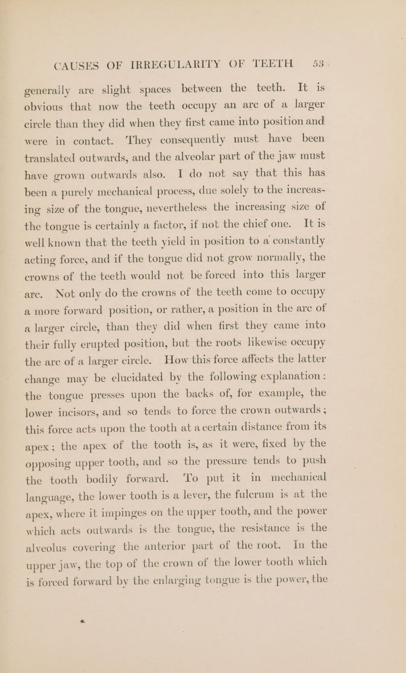 generally are slight spaces between the teeth. It is obvious that now the teeth occupy an arc of a larger circle than they did when they first came into position and were in contact. They consequentiy must have been translated outwards, and the alveolar part of the jaw must have grown outwards also. I do not say that this has been a purely mechanical process, due solely to the increas- ing size of the tongue, nevertheless the increasing size of the tongue is certainly a factor, if not the chief one. It is well known that the teeth yield in position to a constantly acting force, and if the tongue did not grow normally, the crowns of the teeth would not be forced into this larger arc. Not only do the crowns of the teeth come to occupy a more forward position, or rather, a position in the are of a larger circle, than they did when first they came into their fully erupted position, but the roots likewise occupy the arc of a larger circle. How this force affects the latter change may be elucidated by the following explanation : the tongue presses upon the backs of, for example, the lower incisors, and so tends to force the crown outwards ; this force acts upon the tooth at acertain distance from its apex; the apex of the tooth is, as it were, fixed by the opposing upper tooth, and so the pressure tends to push the tooth bodily forward. To put it in mechanical language, the lower tooth is a lever, the fulcrum is at the apex, where it impinges on the upper tooth, and the power which acts outwards is the tongue, the resistance is the alveolus covering the anterior part of the root. In the upper jaw, the top of the crown of the lower tooth which is forced forward by the enlarging tongue is the power, the