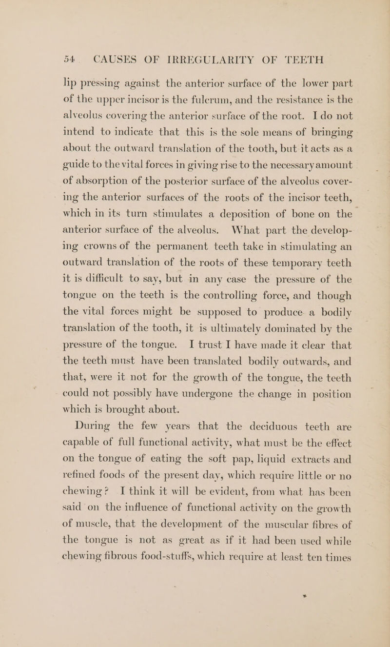 lip pressing against the anterior surface of the lower part of the upper incisor is the fulcrum, and the resistance is the alveolus covering the anterior surface of the root. I do not intend to indicate that this is the sole means of bringing about the outward translation of the tooth, but it acts as a guide to the vital forces in giving rise to the necessary amount of absorption of the posterior surface of the alveolus cover- _ ing the anterior surfaces of the roots of the incisor teeth, which in its turn stimulates a deposition of bone on the anterior surface of the alveolus. What part the develop- ing crowns of the permanent teeth take in stimulating an outward translation of the roots of these temporary teeth it is difficult to say, but in any case the pressure of the tongue on the teeth is the controlling force, and though the vital forces might be supposed to produce. a bodily translation of the tooth, it is ultimately dominated by the pressure of the tongue. I trust I have made it clear that the teeth must have been translated bodily outwards, and that, were it not for the growth of the tongue, the teeth could not possibly have undergone the change in position which is brought about. During the few years that the deciduous teeth are capable of full functional activity, what must be the effect on the tongue of eating the soft pap, liquid extracts and refined foods of the present day, which require little or no chewing? I think it will be evident, from what has been said on the influence of functional activity on the growth of muscle, that the development of the muscular fibres of the tongue is not as great as if it had been used while chewing fibrous food-stuffs, which require at least ten times