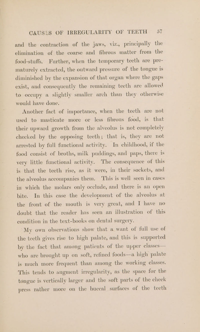 and the contraction of the jaws, viz., principally the elimination of the coarse and fibrous matter from the food-stuffs. Further, when the temporary teeth are pre- maturely extracted, the outward pressure of the tongue is diminished by the expansion of that organ where the gaps exist, and consequently the remaining teeth are allowed to occupy a slightly smaller arch than they otherwise would have done. Another fact of importance, when the teeth are not used to masticate more or less fibrous food, is that their upward growth from the alveolus is not completely checked by the opposing teeth; that is, they are not arrested by full functional activity. In childhood, if the food consist of broths, milk puddings, and paps, there 1s very little functional activity. ‘The consequence of this is that the teeth rise, as it were, in their sockets, and the alveolus accompanies them. This is well seen in cases in which the molars only occlude, and there is an open bite. In this case the development of the alveolus at the front of the mouth is very great, and I have no doubt that the reader has seen an illustration of this condition in the text-books on dental surgery. ~My own observations show that a want of full use of the teeth gives rise to high palate, and this is supported by the fact that among patients of the upper classes— who are brought up on soft, refined foods—a high palate is much more frequent than among the working classes. This tends to augment irregularity, as the space for the tongue is vertically larger and the soft parts of the cheek press rather more on the buccal surfaces of the teeth