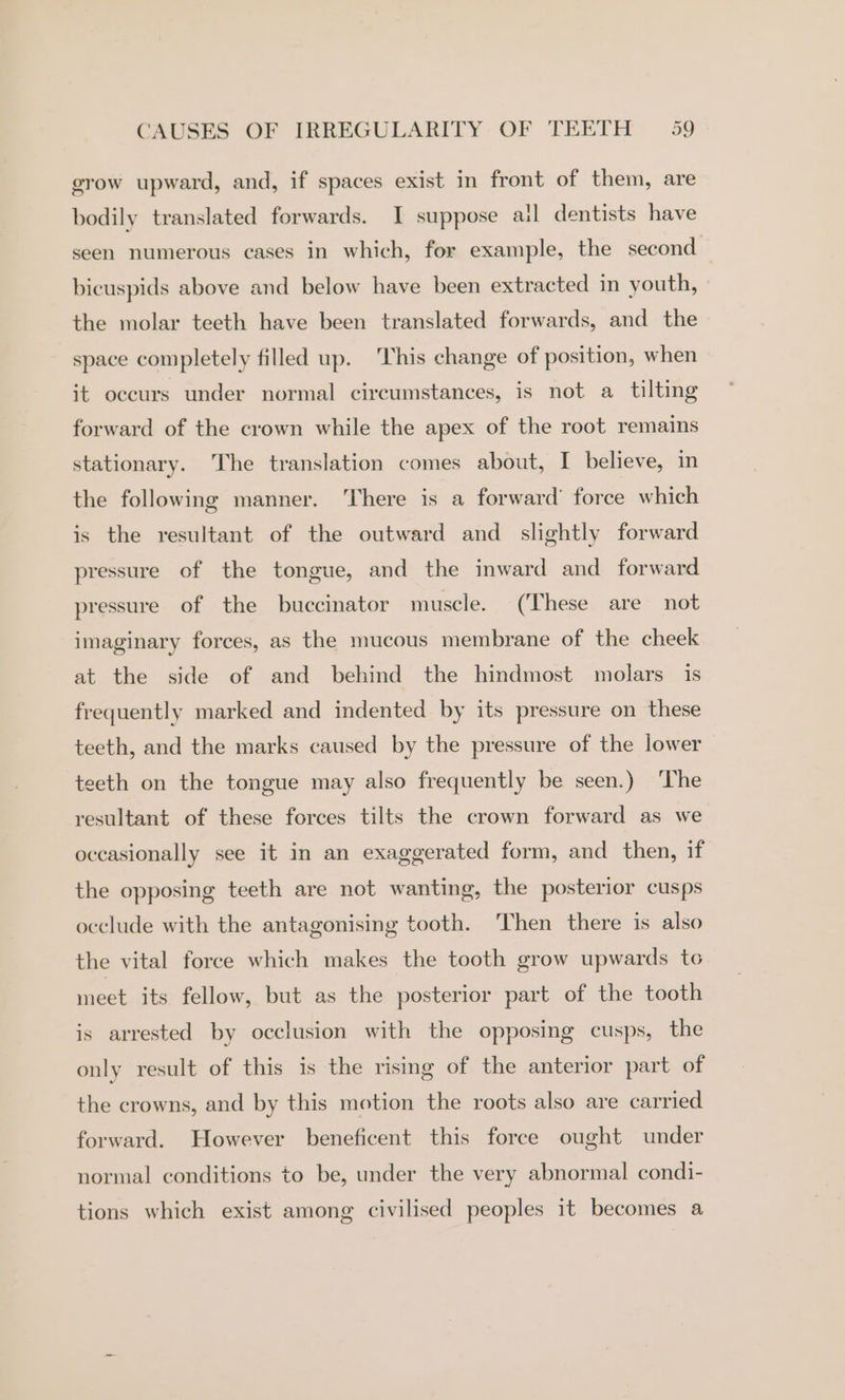 grow upward, and, if spaces exist in front of them, are bodily translated forwards. I suppose ai dentists have seen numerous cases in which, for example, the second bicuspids above and below have been extracted in youth, the molar teeth have been translated forwards, and the space completely filled up. This change of position, when it occurs under normal circumstances, is not a tilting forward of the crown while the apex of the root remains stationary. The translation comes about, I believe, in the following manner. There is a forward’ force which is the resultant of the outward and _ slightly forward pressure of the tongue, and the inward and forward pressure of the buccinator muscle. (These are not imaginary forces, as the mucous membrane of the cheek at the side of and behind the hindmost molars is frequently marked and indented by its pressure on these teeth, and the marks caused by the pressure of the lower teeth on the tongue may also frequently be seen.) ‘The resultant of these forces tilts the crown forward as we occasionally see it in an exaggerated form, and then, if the opposing teeth are not wanting, the posterior cusps occlude with the antagonising tooth. ‘Then there is also the vital force which makes the tooth grow upwards to meet its fellow, but as the posterior part of the tooth is arrested by occlusion with the opposing cusps, the only result of this is the rising of the anterior part of the crowns, and by this motion the roots also are carried forward. However beneficent this force ought under normal conditions to be, under the very abnormal condi- tions which exist among civilised peoples it becomes a