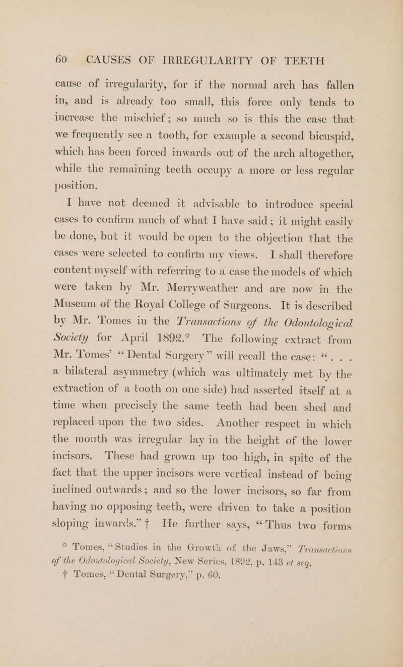 cause of irregularity, for if the normal arch has fallen in, and is already too small, this force only tends to increase the mischief; so much so is this the case that we frequently see a tooth, for example a second bicuspid, which has been forced inwards out of the arch altogether, while the remaining teeth occupy a more or less regular position. I have not deemed it advisable to introduce special cases to confirm much of what I have said: it might easily be done, but it would be open to the objection that the cases were selected to confirm my views. I shall therefore content myself with referring to a case the models of which were taken by Mr. Merryweather and are now in the Museum of the Royal College of Surgeons. It is described by Mr. Tomes in the Transactions of the Odontological Society for April 1892.* The following extract from Mr. ‘Tomes’ “ Dental Surgery” will recall the case: “. . . a‘ bilateral asymmetry (which was ultimately met by the extraction of a tooth on one side) had asserted itself at a time when precisely the same teeth had been shed and replaced upon the two sides. Another respect in which the mouth was irregular lay in the height of the lower incisors. ‘These had grown up too high, in spite of the fact that the upper incisors were vertical instead of being inclined outwards ; and so the lower incisors, so far from having no opposing teeth, were driven to take a position sloping inwards.” { He further says, “Thus two forms * Tomes, ‘Studies in the Growth of the Jaws,” Transactions of the Odontological Society, New Series, 1892, p. 143 et seq. t+ Tomes, “ Dental Surgery,” p. 60.