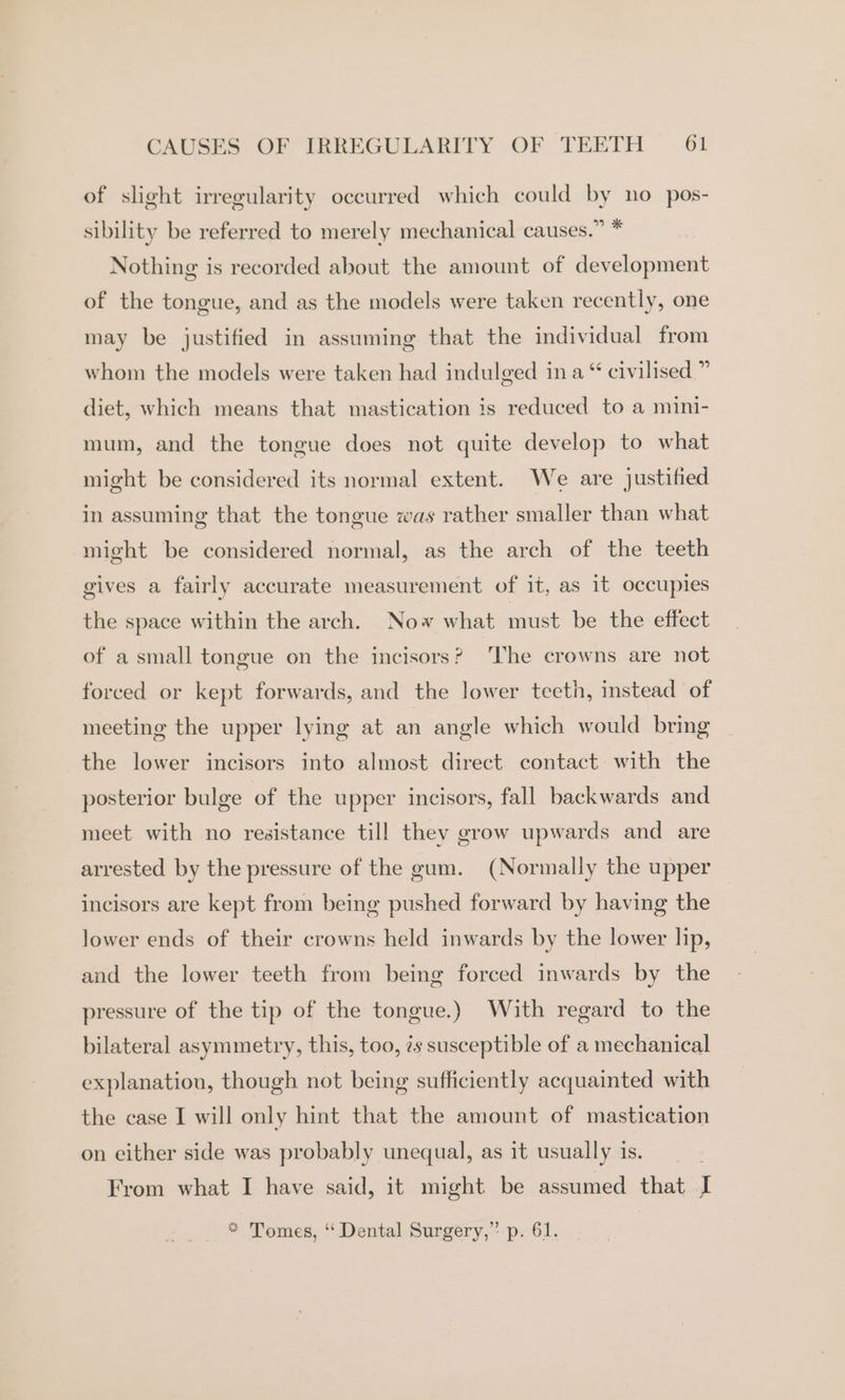 of slight irregularity occurred which could by no_pos- sibility be referred to merely mechanical causes.” * Nothing is recorded about the amount of development of the tongue, and as the models were taken recently, one may be justified in assuming that the individual from whom the models were taken had indulged ina “ civilised ” diet, which means that mastication is reduced to a mini- mum, and the tongue does not quite develop to what might be considered its normal extent. We are justified in assuming that the tongue was rather smaller than what might be considered normal, as the arch of the teeth gives a fairly accurate measurement of it, as it occupies the space within the arch. Now what must be the effect of a small tongue on the incisors ? ‘The crowns are not forced or kept forwards, and the lower teeth, instead of meeting the upper lying at an angle which would bring the lower incisors into almost direct contact with the posterior bulge of the upper incisors, fall backwards and meet with no resistance till they grow upwards and are arrested by the pressure of the gum. (Normally the upper incisors are kept from being pushed forward by having the lower ends of their crowns held inwards by the lower lip, and the lower teeth from being forced inwards by the pressure of the tip of the tongue.) With regard to the bilateral asymmetry, this, too, 2s susceptible of a mechanical explanatiou, though not being sufficiently acquainted with the case I will only hint that the amount of mastication on either side was probably unequal, as it usually is. From what I have said, it might be assumed that I