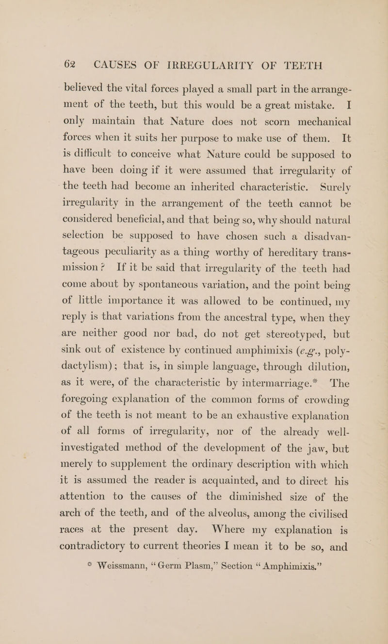 believed the vital forces played a small part in the arrange- ment of the teeth, but this would be a great mistake. I only maintain that Nature does not scorn mechanical forces when it suits her purpose to make use of them. It is difficult to conceive what Nature could be supposed to have been doing if it were assumed that irregularity of the teeth had become an inherited characteristic. Surely irregularity in the arrangement of the teeth cannot be considered beneficial, and that being so, why should natural selection be supposed to have chosen such a disadvan- tageous peculiarity as a thing worthy of hereditary trans- mission? If it be said that irregularity of the teeth had come about by spontaneous variation, and the point being of little importance it was allowed to be continued, my reply is that variations from the ancestral type, when they are neither good nor bad, do not get stereotyped, but sink out of existence by continued amphimixis (e.g., poly- dactylism); that is, in simple language, through dilution, as it were, of the characteristic by intermarriage.* The foregoing explanation of the common forms of crowding of the teeth is not meant to be an exhaustive explanation of all forms of irregularity, nor of the already well- investigated method of the development of the jaw, but merely to supplement the ordinary description with which it is assumed the reader is acquainted, and to direct his attention to the causes of the diminished size of the arch of the teeth, and of the alveolus, among the civilised races at the present day. Where my explanation is contradictory to current theories I mean it to be so, and * Weissmann, ‘‘Germ Plasm,” Section “ Amphimixis.’”’