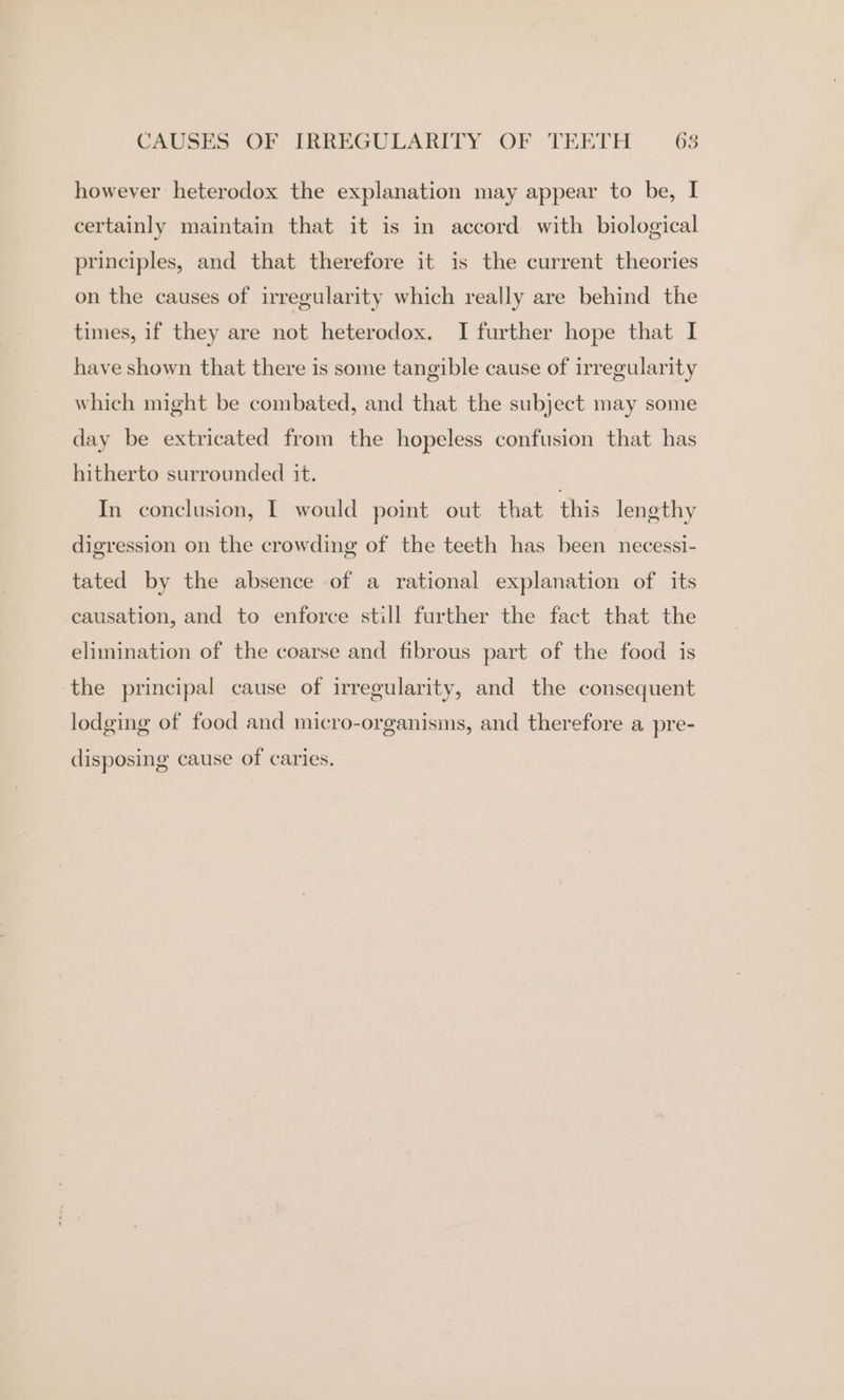 however heterodox the explanation may appear to be, I certainly maintain that it is in accord with biological principles, and that therefore it is the current theories on the causes of irregularity which really are behind the times, if they are not heterodox. I further hope that I have shown that there is some tangible cause of irregularity which might be combated, and that the subject may some day be extricated from the hopeless confusion that has hitherto surrounded it. In conclusion, I would point out that this lengthy digression on the crowding of the teeth has been necessi- tated by the absence of a rational explanation of its causation, and to enforce still further the fact that the elimination of the coarse and fibrous part of the food is the principal cause of irregularity, and the consequent lodging of food and micro-organisms, and therefore a pre- disposing cause of caries.