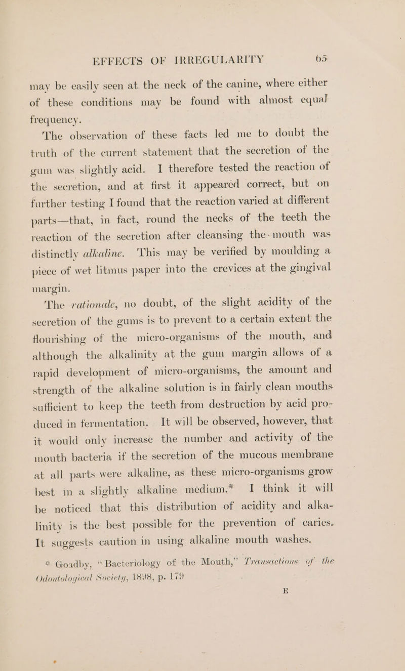 may be easily seen at the neck of the canine, where either of these conditions may be found with almost equal] frequency. The observation of these facts led me to doubt the truth of the current statement that the secretion of the gum was slightly acid. I therefore tested the reaction of the secretion, and at first it appeared correct, but on further testing I found that the reaction varied at different parts—that, in fact, round the necks of the teeth the reaction of the secretion after cleansing the- mouth was distinctly alkaline. This may be verified by moulding a piece of wet litmus paper into the crevices at the gingival margin. The rationale, no doubt, of the slight acidity of the secretion of the gums is to prevent to a certain extent the Hourishing of the micro-organisms of the mouth, and although the alkalinity at the gum margin allows of a rapid development of micro-organisms, the amount and strength of the alkalme solution is in fairly clean mouths sufficient to keep the teeth from destruction by acid pro- duced in fermentation. It will be observed, however, that it would only increase the number and activity of the mouth bacteria if the secretion of the mucous membrane at all parts were alkaline, as these micro-organisms grow best im a slightly alkaline medium.* I think it will be noticed that this distribution of acidity and alka- linity is the best possible for the prevention of caries. It suggests caution in using alkaline mouth washes. * Goadby, ‘“ Bacteriology of the Mouth,” Vransactions of the Odontological Society, 1898, p. 17 1D)