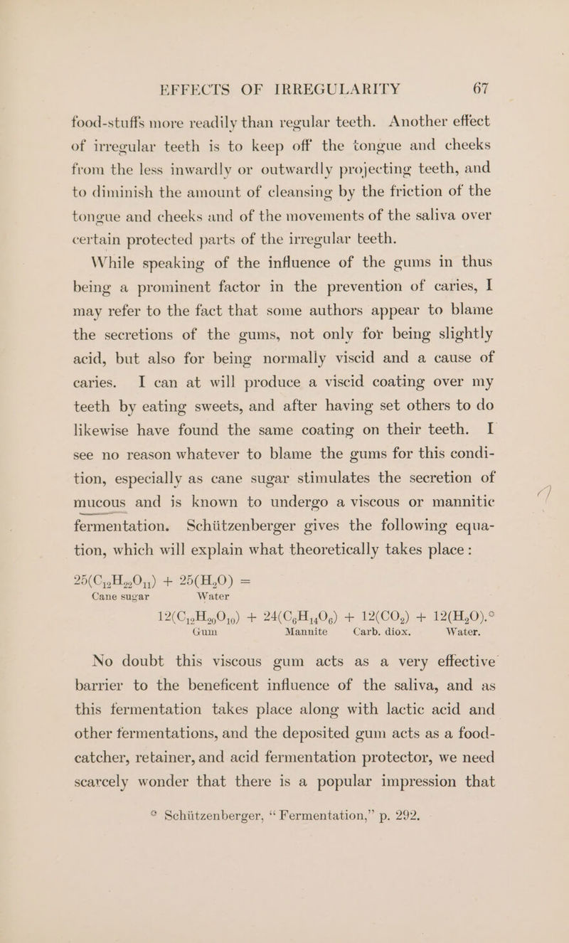 food-stuffs more readily than regular teeth. Another effect of irregular teeth is to keep off the tongue and cheeks from the less inwardly or outwardly projecting teeth, and to diminish the amount of cleansing by the friction of the tongue and cheeks and of the movements of the saliva over certain protected parts of the irregular teeth. While speaking of the influence of the gums in thus being a prominent factor in the prevention of caries, I may refer to the fact that some authors appear to blame the secretions of the gums, not only for being slightly acid, but also for being normally viscid and a cause of caries. I can at will produce a viscid coating over my teeth by eating sweets, and after having set others to do likewise have found the same coating on their teeth. I see no reason whatever to blame the gums for this condi- tion, especially as cane sugar stimulates the secretion of mucous and is known to undergo a viscous or mannitic fermentation. Schiitzenberger gives the following equa- tion, which will explain what theoretically takes place : 29(CipH01,) + 25(H,0) = Cane sugar Water 12(CysH 9049) + 24(CgHy40,) + 12(CO,) + 12(H,0).* Guim Mannite Carb. diox. Water. No doubt this viscous gum acts as a very effective barrier to the beneficent influence of the saliva, and as this fermentation takes place along with lactic acid and_ other fermentations, and the deposited gum acts as a food- catcher, retainer, and acid fermentation protector, we need scarcely wonder that there is a popular impression that * Schiitzenberger, ‘‘ Fermentation,” p. 292.