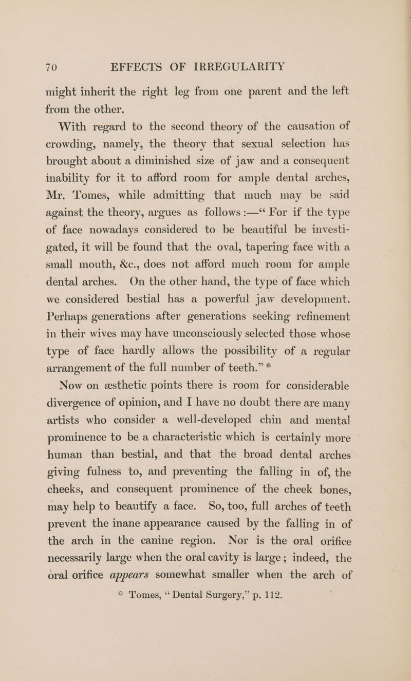might inherit the right leg from one parent and the left from the other. With regard to the second theory of the causation of crowding, namely, the theory that sexual selection has brought about a diminished size of jaw and a consequent inability for it to afford room for ample dental arches, Mr. Tomes, while admitting that much may be said against the theory, argues as follows :—‘“ For if the type of face nowadays considered to be beautiful be investi- gated, it will be found that the oval, tapering face with a small mouth, &amp;e., does not afford much room for ample dental arches. On the other hand, the type of face which we considered bestial has a powerful jaw development. Perhaps generations after generations seeking refinement in their wives may have unconsciously selected those whose type of face hardly allows the possibility of a regular arrangement of the full number of teeth.” * Now on esthetic points there is room for considerable divergence of opinion, and I have no doubt there are many artists who consider a well-developed chin and mental prominence to be a characteristic which is certainly more human than bestial, and that the broad dental arches giving fulness to, and preventing the falling in of, the cheeks, and consequent prominence of the cheek bones, may help to beautify a face. So, too, full arches of teeth prevent the inane appearance caused by the falling in of the arch in the canine region. Nor is the oral orifice necessarily large when the oral cavity is large; indeed, the oral orifice appears somewhat smaller when the arch of * Tomes, “‘ Dental Surgery,” p. 112.