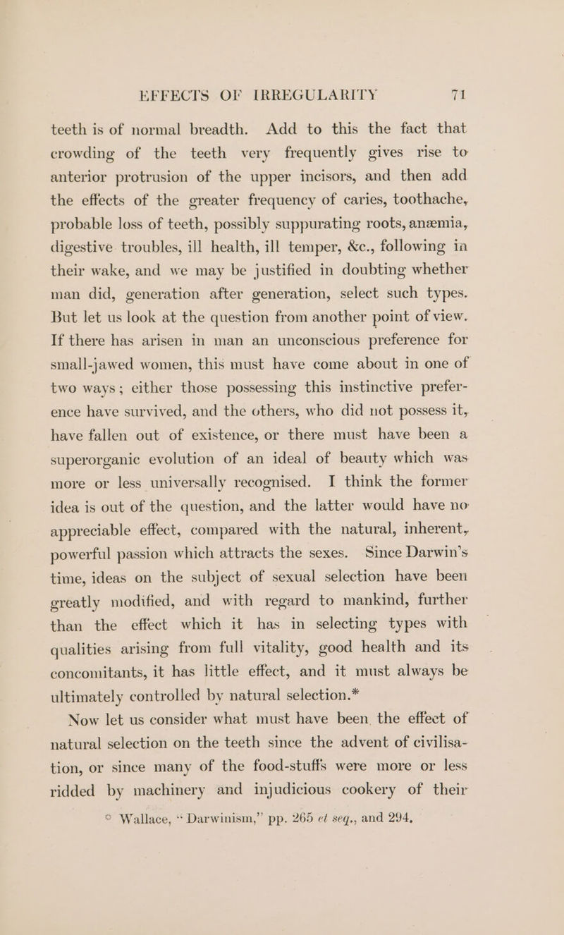 teeth is of normal breadth. Add to this the fact that crowding of the teeth very frequently gives rise to anterior protrusion of the upper incisors, and then add the effects of the greater frequency of caries, toothache, probable loss of teeth, possibly suppurating roots, anemia, digestive troubles, ill health, ill temper, &amp;c., following in their wake, and we may be justified in doubting whether man did, generation after generation, select such types. But let us look at the question from another point of view. If there has arisen in man an unconscious preference for small-jawed women, this must have come about in one of two ways; either those possessing this instinctive prefer- ence have survived, and the others, who did not possess it, have fallen out of existence, or there must have been a superorganic evolution of an ideal of beauty which was more or less universally recognised. I think the former idea is out of the question, and the latter would have no appreciable effect, compared with the natural, inherent, powerful passion which attracts the sexes. Since Darwin’s time, ideas on the subject of sexual selection have been greatly modified, and with regard to mankind, further than the effect which it has in selecting types with qualities arising from full vitality, good health and its concomitants, it has little effect, and it must always be ultimately controlled by natural selection.* Now let us consider what must have been, the effect of natural selection on the teeth since the advent of civilisa- tion, or since many of the food-stuffs were more or less ridded by machinery and injudicious cookery of their * Wallace, ‘‘ Darwinism,” pp. 265 et seq., and 294,