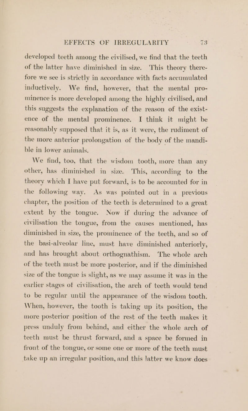 developed teeth among the civilised, we find that the teeth of the latter have diminished in size. This theory there- fore we see is strictly in accordance with facts accumulated inductively. We find, however, that the mental pro- minence is more developed among the highly civilised, and this suggests the explanation of the reason of the exist- ence of the mental prominence. I think it might be reasonably supposed that it is, as it were, the rudiment of the more anterior prolongation of the body of the mandi- ble in lower animals. We find, too, that the wisdom tooth, more than any other, has diminished in size. This, according to the theory which I have put forward, is to be accounted for in the following way. As was pointed out in a previous chapter, the position of the teeth is determined to a great extent by the tongue. Now if during the advance of civilisation the tongue, from the causes mentioned, has diminished in size, the prominence of the teeth, and so of the basi-alveolar line, must have diminished anteriorly, and has brought about orthognathism. The whole arch of the teeth must be more posterior, and if the diminished size of the tongue is slight, as we may assume it was in the earlier stages of civilisation, the arch of teeth would tend to be regular until the appearance of the wisdom tooth. When, however, the tooth is taking up its position, the more posterior position of the rest of the teeth makes it press unduly from behind, and either the whole arch of teeth must be thrust forward, and a space be formed in front of the tongue, or some one or more of the teeth must take up an irregular position, and this latter we know does