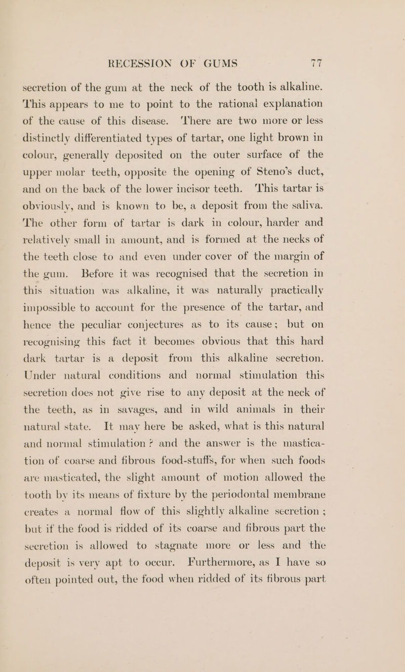 secretion of the gum at the neck of the tooth is alkaline. This appears to me to point to the rational explanation of the cause of this disease. ‘There are two more or less distinctly differentiated types of tartar, one light brown in colour, generally deposited on the outer surface of the upper molar teeth, opposite the opening of Steno’s duct, and on the back of the lower incisor teeth. ‘This tartar is obviously, and is known to be, a deposit from the saliva. The other form of tartar is dark in colour, harder and relatively small in amount, and is formed at the necks of the teeth close to and even under cover of the margin of the gum. Before it was recognised that the secretion in this situation was alkaline, it was naturally practically impossible to account for the presence of the tartar, and hence the peculiar conjectures as to its cause; but on recognising this fact it becomes obvious that this hard dark tartar is a deposit from this alkaline secretion. Under natural conditions and normal stimulation this secretion does not give rise to any deposit at the neck of the teeth, as in savages, and in wild animals in their natural state. It may here be asked, what is this natural and normal stimulation ? and the answer is the mastica- tion of coarse and fibrous food-stuffs, for when such foods are masticated, the slight amount of motion allowed the tooth by its means of fixture by the periodontal membrane creates a normal flow of this slightly alkaline secretion ; but if the food is ridded of its coarse and fibrous part the secretion is allowed to stagnate more or less and the deposit is very apt to occur. Furthermore, as I have so often pointed out, the food when ridded of its fibrous part