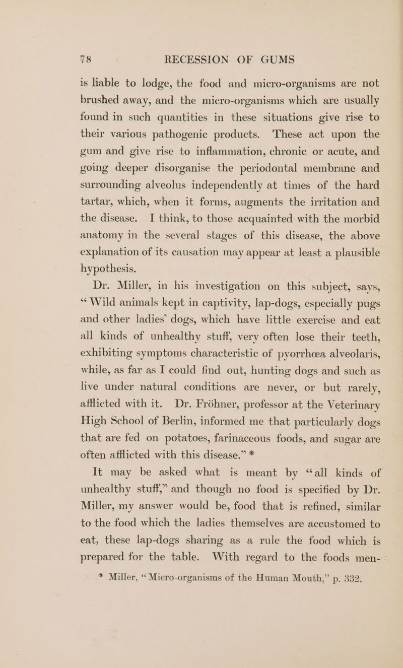 is hable to lodge, the food and micro-organisms are not brushed away, and the micro-organisms which are usually found in such quantities in these situations give rise to their various pathogenic products. These act upon the gum and give rise to inflammation, chronic or acute, and going deeper disorganise the periodontal membrane and surrounding alveolus independently at times of the hard tartar, which, when it forms, augments the irritation and the disease. I think, to those acquainted with the morbid anatomy in the several stages of this disease, the above explanation of its causation may appear at least a plausible hypothesis. Dr. Miller, in his investigation on this subject, says, ““Wild animals kept in captivity, lap-dogs, especially pugs and other ladies’ dogs, which have little exercise and eat all kinds of unhealthy stuff, very often lose their teeth, exhibiting symptoms characteristic of pyorrhcea alveolaris, while, as far as I could find out, hunting dogs and such as live under natural conditions are never, or but rarely, afflicted with it. Dr. Fréhner, professor at the Veterinary High School of Berlin, informed me that particularly dogs that are fed on potatoes, farinaceous foods, and sugar are often afflicted with this disease.” * It may be asked what is meant by “all kinds of unhealthy stuff,” and though no food is specified by Dr. Miller, my answer would be, food that is refined, similar to the food which the ladies themselves are accustomed to eat, these lap-dogs sharing as a rule the food which is prepared for the table. With regard to the foods men--