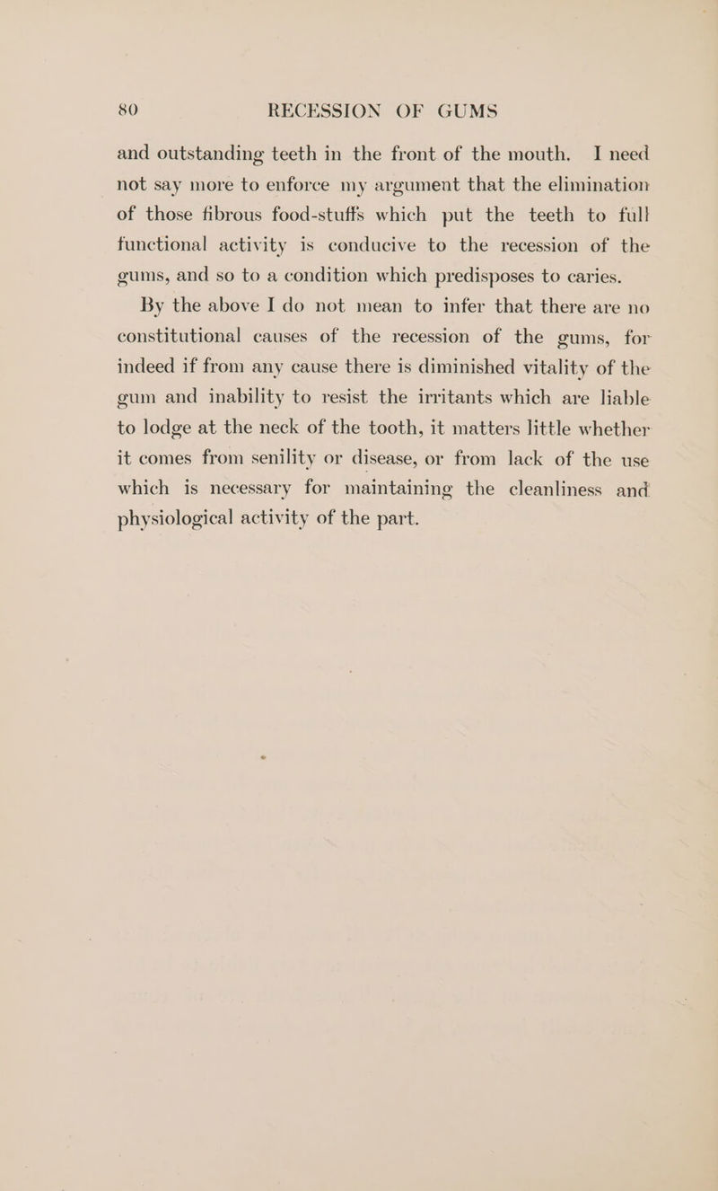 and outstanding teeth in the front of the mouth. I need not say more to enforce my argument that the elimination of those fibrous food-stuffs which put the teeth to full functional activity is conducive to the recession of the gums, and so to a condition which predisposes to caries. By the above I do not mean to infer that there are no constitutional causes of the recession of the gums, for indeed if from any cause there is diminished vitality of the gum and inability to resist the irritants which are liable to lodge at the neck of the tooth, it matters little whether it comes from senility or disease, or from lack of the use which is necessary for maintaining the cleanliness and physiological activity of the part.