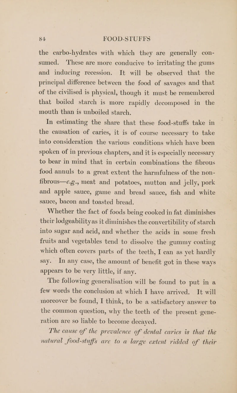 the carbo-hydrates with which they are generally con- sumed. ‘These are more conducive to irritating the gums and inducing recession. It will be observed that the principal difference between the food of savages and that of the civilised is physical, though it must be remembered that boiled starch is more rapidly decomposed in the mouth than is unboiled starch. In estimating the share that these food-stuffs take in the causation of caries, it is of course necessary to take into consideration the various conditions which have been spoken of in previous chapters, and it is especially necessary to bear in mind that in certain combinations the fibrous food annuls to a great extent the harmfulness of the non- fibrous—e.g., meat and potatoes, mutton and jelly, pork and apple sauce, game and bread sauce, fish and white sauce, bacon and toasted bread. | Whether the fact of foods being cooked in fat diminishes their lodgeability as it diminishes the convertibility of starch into sugar and acid, and whether the acids in some fresh fruits and vegetables tend to dissolve the gummy coating which often covers parts of the teeth, I can as yet hardly say. In any case, the amount of benefit got in these ways appears to be very little, if any. The following generalisation will be found to put in a few words the conclusion at which I have arrived. It will moreover be found, I think, to be a satisfactory answer to the common question, why the teeth of the present gene- ration are so liable to become decaved. The cause of the prevalence of dental caries is that the natural | food-stuff's are to a large extent ridded of ther