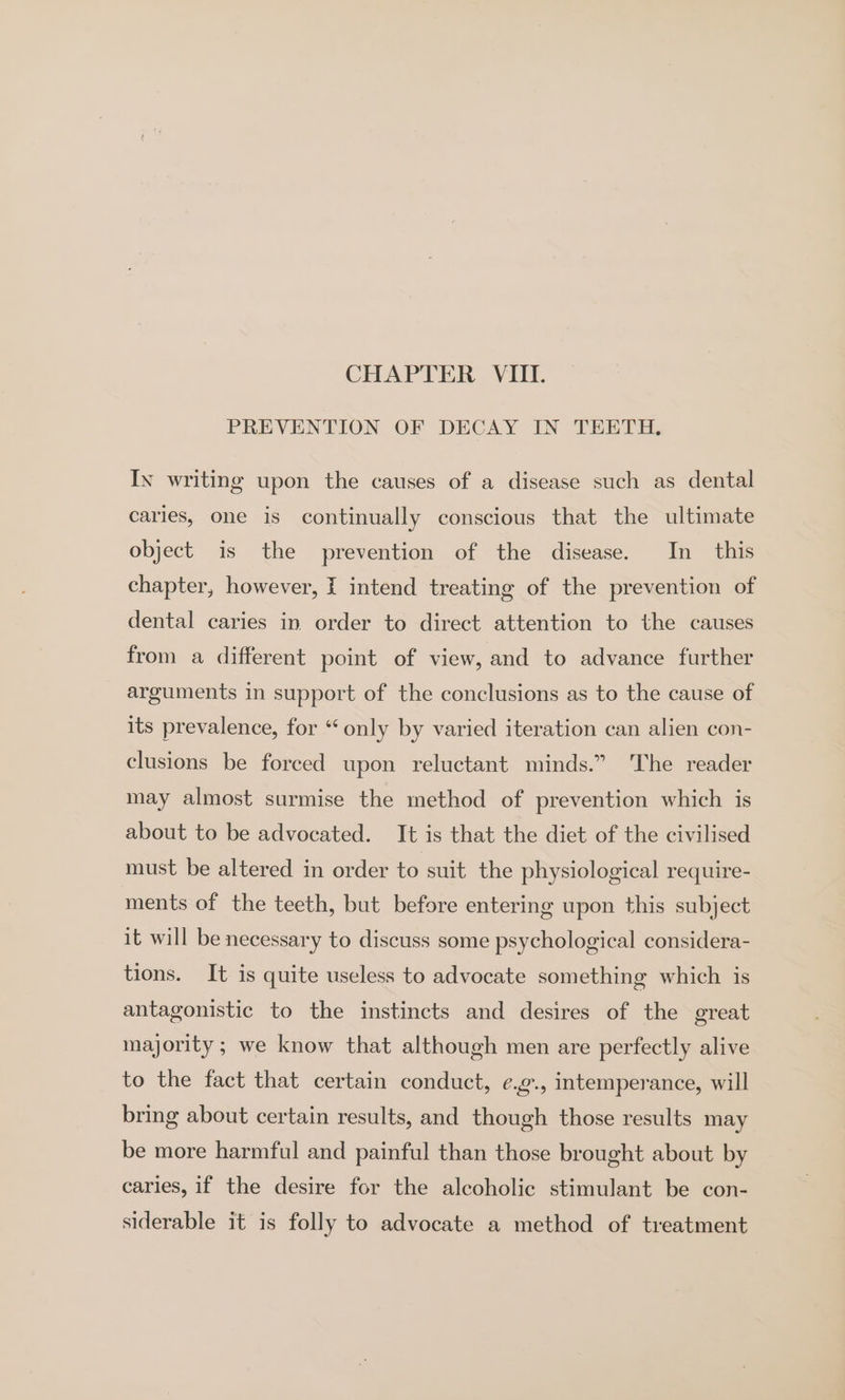 PREVENTION OF DECAY IN TEETH, In writing upon the causes of a disease such as dental caries, one is continually conscious that the ultimate object is the prevention of the disease. In this chapter, however, f intend treating of the prevention of dental caries in order to direct attention to the causes from a different point of view, and to advance further arguments in support of the conclusions as to the cause of its prevalence, for “ only by varied iteration can alien con- clusions be forced upon reluctant minds.” The reader may almost surmise the method of prevention which is about to be advocated. It is that the diet of the civilised must be altered in order to suit the physiological require- ments of the teeth, but before entering upon this subject it will be necessary to discuss some psychological considera- tions. It is quite useless to advocate something which is antagonistic to the instincts and desires of the great majority ; we know that although men are perfectly alive to the fact that certain conduct, e.g., intemperance, will bring about certain results, and though those results may be more harmful and painful than those brought about by caries, if the desire for the alcoholic stimulant be con- siderable it is folly to advocate a method of treatment