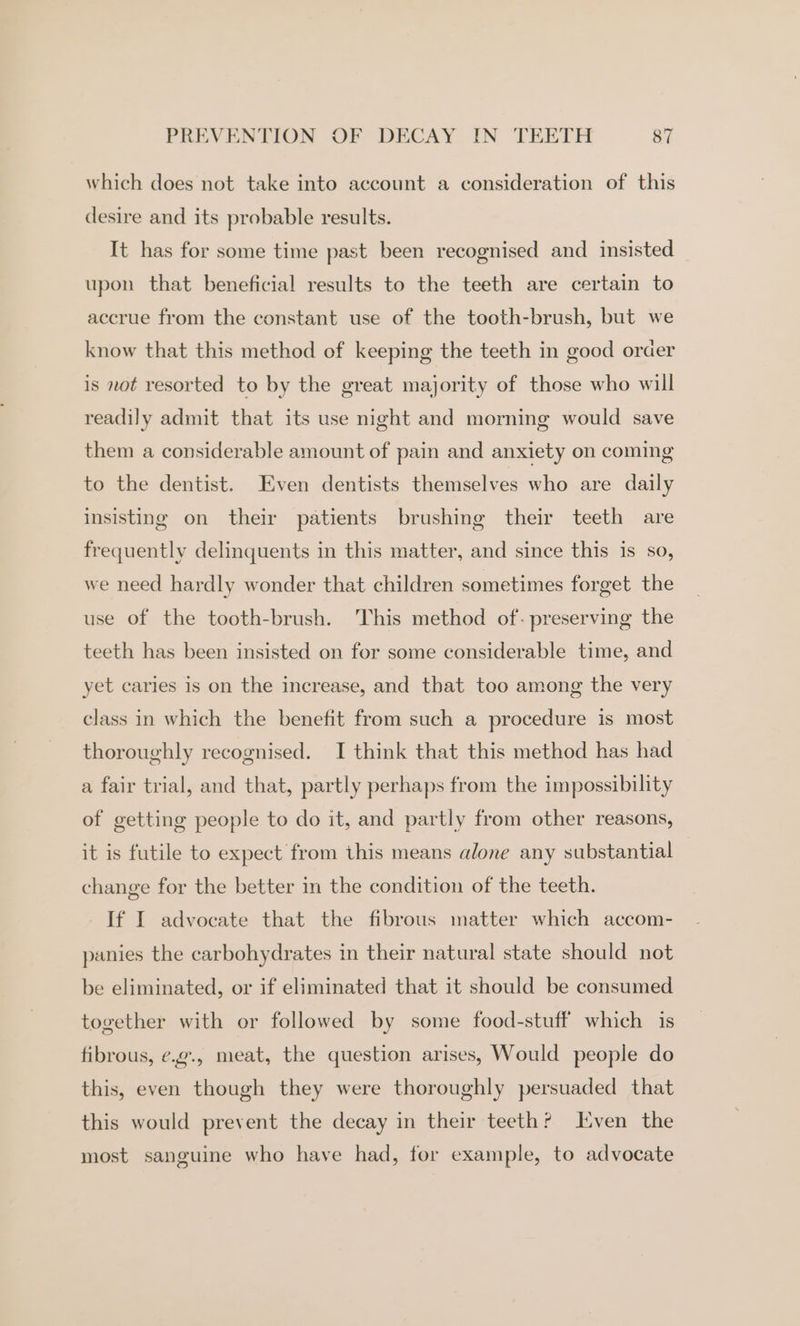 which does not take into account a consideration of this desire and its probable results. It has for some time past been recognised and insisted upon that beneficial results to the teeth are certain to accrue from the constant use of the tooth-brush, but we know that this method of keeping the teeth in good order is not resorted to by the great majority of those who will readily admit that its use night and morning would save them a considerable amount of pain and anxiety on coming to the dentist. Even dentists themselves who are daily insisting on their patients brushing their teeth are frequently delinquents in this matter, and since this is so, we need hardly wonder that children sometimes forget the use of the tooth-brush. This method of- preserving the teeth has been insisted on for some considerable time, and yet caries is on the increase, and that too among the very class in which the benefit from such a procedure is most thoroughly recognised. I think that this method has had a fair trial, and that, partly perhaps from the impossibility of getting people to do it, and partly from other reasons, it is futile to expect from this means alone any substantial change for the better in the condition of the teeth. If I advocate that the fibrous matter which accom- panies the carbohydrates in their natural state should not be eliminated, or if eliminated that it should be consumed together with or followed by some food-stuff which is fibrous, ¢.¢., meat, the question arises, Would people do this, even though they were thoroughly persuaded that this would prevent the decay in their teeth? LEven the most sanguine who have had, for example, to advocate