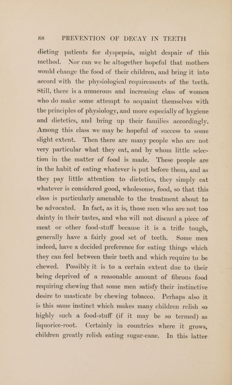 dieting patients for dyspepsia, might despair of this method. Nor can we be altogether hopeful that mothers would change the food of their children, and bring it into accord with the physiological requirements of the teeth. Still. there is a numerous and increasing class of women who do make some attempt to acquaint themselves with the principles of physiology, and more especially of hygiene and dietetics, and bring up their families accordingly. Among this class we may be hopeful of success to some slight extent. Then there are many people who are not very particular what they eat, and by whom little selec- tion in the matter of food is made. These people are in the habit of eating whatever is put before them, and as they pay little attention to dietetics, they simply eat whatever is considered good, wholesome, food, so that this class is particularly amenable to the treatment about to be advocated. In fact, as it is, those men who are not too dainty in their tastes, and who will not discard a piece of meat or other food-stuff because it is a trifle tough, generally have a fairly good set of teeth. Some men indeed, have a decided preference for eating things which they can feel between their teeth and which require to be chewed. Possibly it is to a certain extent due to their being deprived of a reasonable amount of fibrous food requiring chewing that some men satisfy their instinctive desire to masticate by chewing tobacco. Perhaps also it is this same instinct which makes many children relish so highly such a food-stuff (if it may be so termed) as liquorice-root. Certainly in countries where it grows, children greatly relish eating sugar-cane. In this latter