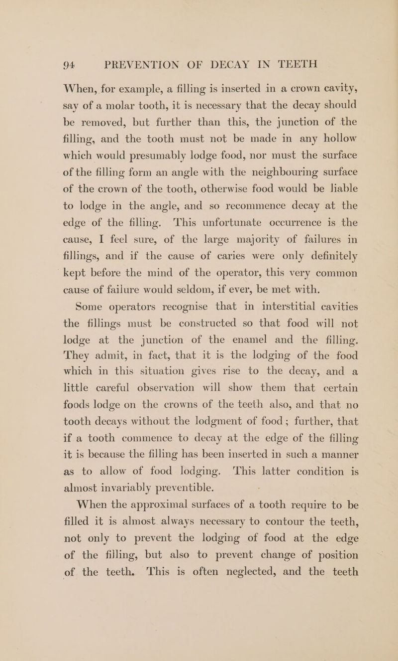 When, for example, a filling is inserted in a crown cavity, say of a molar tooth, it is necessary that the decay should be removed, but further than this, the junction of the filling, and the tooth must not be made in any hollow which would presumably lodge food, nor must the surface of the filling form an angle with the neighbouring surface of the crown of the tooth, otherwise food would be liable to lodge in the angle, and so recommence decay at the edge of the filling. ‘This unfortunate occurrence is the cause, I feel sure, of the large majority of failures in fillings, and if the cause of caries were only definitely kept before the mind of the operator, this very common cause of failure would seldom, if ever, be met with. Some operators recognise that in interstitial cavities the fillings must be constructed so that food will not lodge at the junction of the enamel and the filling. They admit, in fact, that it is the lodging of the food which in this situation gives rise to the decay, and a little careful observation will show them that certain foods lodge on the crowns of the teeth also, and that no tooth decays without the lodgment of food; further, that if a tooth commence to decay at the edge of the filling it is because the filling has been inserted in such a manner as to allow of food lodging. ‘This latter condition is almost invariably preventible. When the approximal surfaces of a tooth require to be filled it is almost always necessary to contour the teeth, not only to prevent the lodging of food at the edge of the filling, but also to prevent change of position of the teeth. This is often neglected, and the teeth